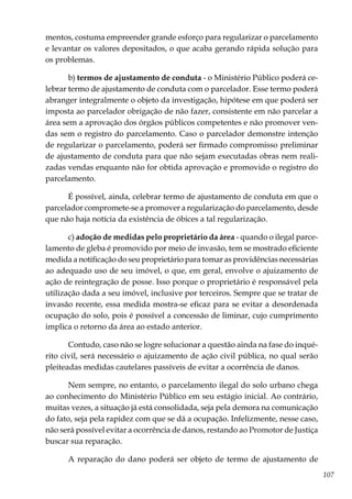 107
mentos, costuma empreender grande esforço para regularizar o parcelamento
e levantar os valores depositados, o que acaba gerando rápida solução para
os problemas.
b) termos de ajustamento de conduta - o Ministério Público poderá ce-
lebrar termo de ajustamento de conduta com o parcelador. Esse termo poderá
abranger integralmente o objeto da investigação, hipótese em que poderá ser
imposta ao parcelador obrigação de não fazer, consistente em não parcelar a
área sem a aprovação dos órgãos públicos competentes e não promover ven-
das sem o registro do parcelamento. Caso o parcelador demonstre intenção
de regularizar o parcelamento, poderá ser firmado compromisso preliminar
de ajustamento de conduta para que não sejam executadas obras nem reali-
zadas vendas enquanto não for obtida aprovação e promovido o registro do
parcelamento.
É possível, ainda, celebrar termo de ajustamento de conduta em que o
parcelador compromete-se a promover a regularização do parcelamento, desde
que não haja notícia da existência de óbices a tal regularização.
c) adoção de medidas pelo proprietário da área - quando o ilegal parce-
lamento de gleba é promovido por meio de invasão, tem se mostrado eficiente
medida a notificação do seu proprietário para tomar as providências necessárias
ao adequado uso de seu imóvel, o que, em geral, envolve o ajuizamento de
ação de reintegração de posse. Isso porque o proprietário é responsável pela
utilização dada a seu imóvel, inclusive por terceiros. Sempre que se tratar de
invasão recente, essa medida mostra-se eficaz para se evitar a desordenada
ocupação do solo, pois é possível a concessão de liminar, cujo cumprimento
implica o retorno da área ao estado anterior.
Contudo, caso não se logre solucionar a questão ainda na fase do inqué-
rito civil, será necessário o ajuizamento de ação civil pública, no qual serão
pleiteadas medidas cautelares passíveis de evitar a ocorrência de danos.	
Nem sempre, no entanto, o parcelamento ilegal do solo urbano chega
ao conhecimento do Ministério Público em seu estágio inicial. Ao contrário,
muitas vezes, a situação já está consolidada, seja pela demora na comunicação
do fato, seja pela rapidez com que se dá a ocupação. Infelizmente, nesse caso,
não será possível evitar a ocorrência de danos, restando ao Promotor de Justiça
buscar sua reparação.
A reparação do dano poderá ser objeto de termo de ajustamento de
 