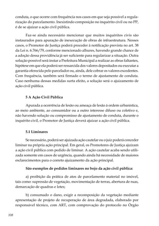 108
conduta, o que ocorre com frequência nos casos em que seja possível a regula-
rização do parcelamento. Inexistindo composição no inquérito civil ou no PP,
é de se ajuizar a ação civil pública.
Faz-se ainda necessário mencionar que muitos inquéritos civis são
instaurados para apuração de inexecução de obras de infraestrutura. Nesses
casos, o Promotor de Justiça poderá proceder à notificação prevista no art. 38
da Lei n. 6.766/79, conforme mencionado alhures, havendo grande chance de
a adoção dessa providência já ser suficiente para regularizar a situação. Outra
solução possível será instar a Prefeitura Municipal a realizar as obras faltantes,
hipótese em que ela poderá ser ressarcida dos valores depositados ou executar a
garantia oferecida pelo parcelador ou, ainda, dele cobrar os valores excedentes.
Com frequência, também será firmado o termo de ajustamento de conduta.
Caso nenhuma dessas medidas surta efeito, a solução será o ajuizamento de
ação civil pública.
5 A Ação Civil Pública
Apurada a ocorrência de lesão ou ameaça de lesão à ordem urbanística,
ao meio ambiente, ao consumidor ou a outro interesse difuso ou coletivo e,
não havendo solução ou compromisso de ajustamento de conduta, durante o
inquérito civil, o Promotor de Justiça deverá ajuizar a ação civil pública.
5.1 Liminares
Se necessário, poderá ser ajuizada ação cautelar ou o juiz poderá conceder
liminar na própria ação principal. Em geral, os Promotores de Justiça ajuízam
a ação civil pública com pedido de liminar. A ação cautelar acaba sendo utili-
zada somente em casos de urgência, quando ainda há necessidade de maiores
esclarecimentos para o correto ajuizamento da ação principal.
São exemplos de pedidos liminares no bojo da ação civil pública:
a) proibição da prática de atos de parcelamento material no imóvel,
tais como: supressão de vegetação, movimentação de terras, abertura de ruas,
demarcação de quadras e lotes;
b) consumado o dano, exigir a recomposição da vegetação mediante
apresentação de projeto de recuperação de área degradada, elaborado por
responsável técnico, com ART, com comprovação do protocolo no Órgão
 