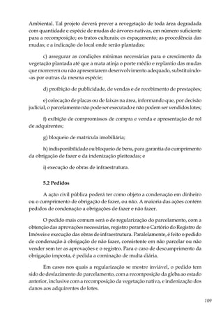 109
Ambiental. Tal projeto deverá prever a revegetação de toda área degradada
com quantidade e espécie de mudas de árvores nativas, em número suficiente
para a recomposição; os tratos culturais; os espaçamento; as procedência das
mudas; e a indicação do local onde serão plantadas;
c) assegurar as condições mínimas necessárias para o crescimento da
vegetação plantada até que a mata atinja o porte médio e replantio das mudas
que morrerem ou não apresentarem desenvolvimento adequado, substituindo-
-as por outras da mesma espécie;
d) proibição de publicidade, de vendas e de recebimento de prestações;
e) colocação de placas ou de faixas na área, informando que, por decisão
judicial, o parcelamento não pode ser executado e não podem ser vendidos lotes;
f) exibição de compromissos de compra e venda e apresentação de rol
de adquirentes;
g) bloqueio de matrícula imobiliária;
h) indisponibilidade ou bloqueio de bens, para garantia do cumprimento
da obrigação de fazer e da indenização pleiteadas; e
i) execução de obras de infraestrutura.
5.2 Pedidos
A ação civil pública poderá ter como objeto a condenação em dinheiro
ou o cumprimento de obrigação de fazer, ou não. A maioria das ações contém
pedidos de condenação a obrigações de fazer e não fazer.
O pedido mais comum será o de regularização do parcelamento, com a
obtenção das aprovações necessárias, registro perante o Cartório do Registro de
Imóveis e execução das obras de infraestrutura. Paralelamente, é feito o pedido
de condenação à obrigação de não fazer, consistente em não parcelar ou não
vender sem ter as aprovações e o registro. Para o caso de descumprimento da
obrigação imposta, é pedida a cominação de multa diária.
Em casos nos quais a regularização se mostre inviável, o pedido tem
sido de desfazimento do parcelamento, com a recomposição da gleba ao estado
anterior, inclusive com a recomposição da vegetação nativa, e indenização dos
danos aos adquirentes de lotes.
 