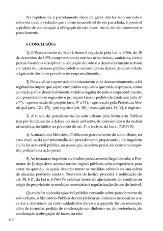 110
Na hipótese de o parcelamento físico da gleba não ter sido iniciado e
sobre ela incidir vedação que a torne insuscetível de ser parcelada, é possível
o pedido de condenação à obrigação de não fazer, isto é, de não promover o
parcelamento.
6 CONCLUSÕES
1) O Parcelamento do Solo Urbano é regulado pela Lei n. 6.766, de 19
de dezembro de 1979, compreendendo normas urbanísticas, sanitárias, civis e
penais visando a disciplinar a ocupação do solo e o desenvolvimento urbano
e a tutela do interesse público coletivo subsumido na defesa da coletividade
adquirente dos lotes previstos no empreendimento.
2) Para análise e aprovação do loteamento e do desmembramento, a lei
reguladora impõe que sejam cumpridos requisitos que estão expressos, como
condição para o desenvolvimento válido e regular de todo o empreendimento,
compreendendo as seguintes e principais fases: - pedido de diretrizes (arts. 6º
e 7º); - apresentação do projeto (arts. 9º a 11); - aprovação pela Prefeitura Mu-
nicipal (arts. 12 a 17); - pré-registro (art. 18); - execução (art. 18, V); e registro.
3) A tutela do parcelamento do solo urbano pelo Ministério Público
tem por fundamento a defesa do meio ambiente, do consumidor e da ordem
urbanística, incluídos na previsão do art. 1º, e incisos, da Lei n. 7.347/85.
4) A atuação do Ministério Público no parcelamento do solo urbano, na
área cível, se dá por intermédio do procedimento preparatório, do inquérito
civil e da ação civil pública, ao passo que, na esfera penal, ela ocorre no inqué-
rito policial e na ação penal.
5) Ao instaurar inquérito civil sobre parcelamento ilegal do solo, o Pro-
motor de Justiça deve acionar outros órgãos públicos com competência para
atuar na questão, os quais deverão tomar as medidas cabíveis na sua esfera
de atuação, podendo ainda o Promotor de Justiça proceder à notificação do
art. 38, § 2º, da Lei n. 6.766/79, celebrar termo de ajustamento de conduta ou
exigir do proprietário as medidas necessárias à regularização do uso do imóvel.
Quando for ajuizada ação civil pública versando sobre parcelamento do
solo urbano, o Ministério Público deverá pleitear as liminares necessárias a se
evitar a ocorrência ou continuidade dos danos e a garantir futura execução,
além de formular pedido de condenação em dinheiro ou, de preferência, de
condenação à obrigação de fazer, ou não.
 