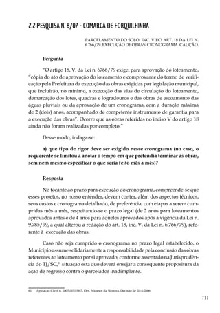 111
2.2 PESQUISA N. 8/07 - COMARCA DE FORQUILHINHA
PARCELAMENTO DO SOLO. INC. V DO ART. 18 DA LEI N.
6.766/79. EXECUÇÃO DE OBRAS. CRONOGRAMA. CAUÇÃO.
Pergunta
“O artigo 18, V, da Lei n. 6766/79 exige, para aprovação do loteamento,
“cópia do ato de aprovação do loteamento e comprovante do termo de verifi-
cação pela Prefeitura da execução das obras exigidas por legislação municipal,
que incluirão, no mínimo, a execução das vias de circulação do loteamento,
demarcação dos lotes, quadras e logradouros e das obras de escoamento das
águas pluviais ou da aprovação de um cronograma, com a duração máxima
de 2 (dois) anos, acompanhado de competente instrumento de garantia para
a execução das obras”. Ocorre que as obras referidas no inciso V do artigo 18
ainda não foram realizadas por completo.”
Desse modo, indaga-se:
a) que tipo de rigor deve ser exigido nesse cronograma (no caso, o
requerente se limitou a anotar o tempo em que pretendia terminar as obras,
sem nem mesmo especificar o que seria feito mês a mês)?
Resposta
No tocante ao prazo para execução do cronograma, compreende-se que
esses projetos, no nosso entender, devem conter, além dos aspectos técnicos,
seus custos e cronograma detalhado, de preferência, com etapas a serem cum-
pridas mês a mês, respeitando-se o prazo legal (de 2 anos para loteamentos
aprovados antes e de 4 anos para aqueles aprovados após a vigência da Lei n.
9.785/99, a qual alterou a redação do art. 18, inc. V, da Lei n. 6.766/79), refe-
rente à execução das obras.
Caso não seja cumprido o cronograma no prazo legal estabelecido, o
Município assume solidariamente a responsabilidade pela conclusão das obras
referentes ao loteamento por si aprovado, conforme assentado na Jurisprudên-
cia do TJ/SC,81
situação esta que deverá ensejar a consequente propositura da
ação de regresso contra o parcelador inadimplente.
81	 Apelação Cível n. 2005.005358-7, Des. Nicanor da Silveira, Decisão de 20-4-2006.
 