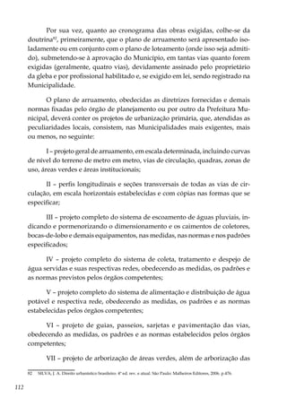 112
Por sua vez, quanto ao cronograma das obras exigidas, colhe-se da
doutrina82
, primeiramente, que o plano de arruamento será apresentado iso-
ladamente ou em conjunto com o plano de loteamento (onde isso seja admiti-
do), submetendo-se à aprovação do Município, em tantas vias quanto forem
exigidas (geralmente, quatro vias), devidamente assinado pelo proprietário
da gleba e por profissional habilitado e, se exigido em lei, sendo registrado na
Municipalidade.
O plano de arruamento, obedecidas as diretrizes fornecidas e demais
normas fixadas pelo órgão de planejamento ou por outro da Prefeitura Mu-
nicipal, deverá conter os projetos de urbanização primária, que, atendidas as
peculiaridades locais, consistem, nas Municipalidades mais exigentes, mais
ou menos, no seguinte:
I – projeto geral de arruamento, em escala determinada, incluindo curvas
de nível do terreno de metro em metro, vias de circulação, quadras, zonas de
uso, áreas verdes e áreas institucionais;
II – perfis longitudinais e seções transversais de todas as vias de cir-
culação, em escala horizontais estabelecidas e com cópias nas formas que se
especificar;
III – projeto completo do sistema de escoamento de águas pluviais, in-
dicando e pormenorizando o dimensionamento e os caimentos de coletores,
bocas-de-lobo e demais equipamentos, nas medidas, nas normas e nos padrões
especificados;
IV – projeto completo do sistema de coleta, tratamento e despejo de
água servidas e suas respectivas redes, obedecendo as medidas, os padrões e
as normas previstos pelos órgãos competentes;
V – projeto completo do sistema de alimentação e distribuição de água
potável e respectiva rede, obedecendo as medidas, os padrões e as normas
estabelecidas pelos órgãos competentes;
VI – projeto de guias, passeios, sarjetas e pavimentação das vias,
obedecendo as medidas, os padrões e as normas estabelecidos pelos órgãos
competentes;
VII – projeto de arborização de áreas verdes, além de arborização das
82	 SILVA, J. A. Direito urbanístico brasileiro. 4ª ed. rev. e atual. São Paulo: Malheiros Editores, 2006. p.476.
 