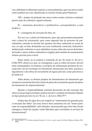 113
vias, definindo as diferentes espécies a serem plantadas, quer nas áreas verdes
como também nas vias, obedecendo as normas fixadas pela Prefeitura;
VIII – projeto de proteção das áreas contra erosão, inclusive mediante
preservação da cobertura vegetal existente;
IX – memoriais descritivos e justificativos, correspondentes a cada
projeto; e
X – cronograma de execução da obra, etc.
Por sua vez, o plano de loteamento, quer seja apresentado juntamente
com o plano de arruamento, quer como segunda fase do processo de par-
celamento, consiste na divisão das quadras em lotes, indicando as zonas de
uso, ou seja, os lotes destinados aos usos residencial, comercial, industrial e
institucional, conforme os usos admitidos na área, além dos recuos de frente e
de fundo e outros índices urbanísticos exigidos pelo modelo de assentamento
urbano previsto para o local.
Desse modo, ao se analisar o conteúdo do art. 18, inciso V, da Lei n.
6.766/1979, observa-se que, no cronograma a que se refere tal inciso, devem
estar contemplados, no mínimo, os projetos de urbanização primária de exe-
cução das vias de circulação no loteamento, demarcação dos lotes, quadras e
logradouros e das obras de escoamento de águas pluviais, como preconiza a
já citada Lei.
Além desses, os demais projetos de infraestrutura do loteamento que
constam no memorial descritivo tanto do plano de arruamento quanto do plano
de loteamento do empreendimento.
Quanto à responsabilidade criminal decorrente da não execução das
obras no prazo legal acordado, poderá incorrer a conduta do loteador faltante
no tipo penal previsto no art. 50, inc. I, da Lei n. 6766/79 83
.
b) Que tipo de rigor deve ser exigido no “instrumento de garantia para
a execução das obras” (no caso, houve mera assinatura de um “termo parti-
cular de responsabilidade” pelo loteador, mencionando que dois lotes foram
entregues a título de caução e serão liberados após concluídos os serviços de
infraestrutura)?
83	 MACHADO, P. A. L. Direito ambiental brasileiro. 13. ed. rev., atual. e ampl.. São Paulo: Malheiros Editores, 2005.
1092p.
 