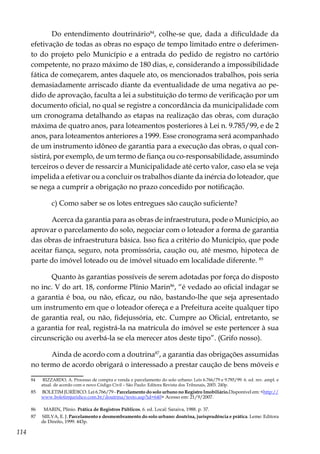 114
Do entendimento doutrinário84
, colhe-se que, dada a dificuldade da
efetivação de todas as obras no espaço de tempo limitado entre o deferimen-
to do projeto pelo Município e a entrada do pedido de registro no cartório
competente, no prazo máximo de 180 dias, e, considerando a impossibilidade
fática de começarem, antes daquele ato, os mencionados trabalhos, pois seria
demasiadamente arriscado diante da eventualidade de uma negativa ao pe-
dido de aprovação, faculta a lei a substituição do termo de verificação por um
documento oficial, no qual se registre a concordância da municipalidade com
um cronograma detalhando as etapas na realização das obras, com duração
máxima de quatro anos, para loteamentos posteriores à Lei n. 9.785/99, e de 2
anos, para loteamentos anteriores a 1999. Esse cronograma será acompanhado
de um instrumento idôneo de garantia para a execução das obras, o qual con-
sistirá, por exemplo, de um termo de fiança ou co-responsabilidade, assumindo
terceiros o dever de ressarcir a Municipalidade até certo valor, caso ela se veja
impelida a efetivar ou a concluir os trabalhos diante da inércia do loteador, que
se nega a cumprir a obrigação no prazo concedido por notificação.
c) Como saber se os lotes entregues são caução suficiente?
Acerca da garantia para as obras de infraestrutura, pode o Município, ao
aprovar o parcelamento do solo, negociar com o loteador a forma de garantia
das obras de infraestrutura básica. Isso fica a critério do Município, que pode
aceitar fiança, seguro, nota promissória, caução ou, até mesmo, hipoteca de
parte do imóvel loteado ou de imóvel situado em localidade diferente. 85
Quanto às garantias possíveis de serem adotadas por força do disposto
no inc. V do art. 18, conforme Plínio Marin86
, “é vedado ao oficial indagar se
a garantia é boa, ou não, eficaz, ou não, bastando-lhe que seja apresentado
um instrumento em que o loteador ofereça e a Prefeitura aceite qualquer tipo
de garantia real, ou não, fidejussória, etc. Cumpre ao Oficial, entretanto, se
a garantia for real, registrá-la na matrícula do imóvel se este pertencer à sua
circunscrição ou averbá-la se ela merecer atos deste tipo”. (Grifo nosso).
Ainda de acordo com a doutrina87
, a garantia das obrigações assumidas
no termo de acordo obrigará o interessado a prestar caução de bens móveis e
84	 RIZZARDO, A. Processo de compra e venda e parcelamento do solo urbano: Leis 6.766/79 e 9.785/99. 6. ed. rev. ampl. e
atual. de acordo com o novo Código Civil – São Paulo: Editora Revista dos Tribunais, 2003. 240p.
85	 BOLETIM JURÍDICO. Lei 6.766/79 - Parcelamento do solo urbano no Registro Imobiliário.Disponível em: <http://
www.boletimjuridico.com.br/doutrina/texto.asp?id=640> Acesso em: 21/9/2007.
86	 MARIN, Plínio. Prática de Registros Públicos. 6. ed. Local: Saraiva, 1988. p. 37.
87	 SIILVA, E. J. Parcelamento e desmembramento do solo urbano: doutrina, jurisprudência e prática. Leme: Editora
de Direito, 1999. 443p.
 