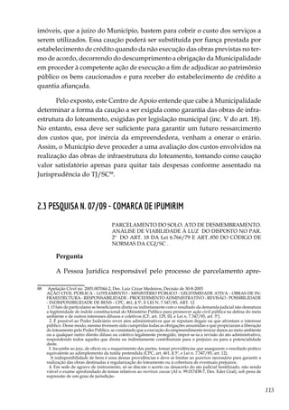 115
imóveis, que a juízo do Município, bastem para cobrir o custo dos serviços a
serem utilizados. Essa caução poderá ser substituída por fiança prestada por
estabelecimento de crédito quando da não execução das obras previstas no ter-
mo de acordo, decorrendo do descumprimento a obrigação da Municipalidade
em proceder à competente ação de execução a fim de adjudicar ao patrimônio
público os bens caucionados e para receber do estabelecimento de crédito a
quantia afiançada.
Pelo exposto, este Centro de Apoio entende que cabe à Municipalidade
determinar a forma da caução a ser exigida como garantia das obras de infra-
estrutura do loteamento, exigidas por legislação municipal (inc. V do art. 18).
No entanto, essa deve ser suficiente para garantir um futuro ressarcimento
dos custos que, por inércia da empreendedora, venham a onerar o erário.
Assim, o Município deve proceder a uma avaliação dos custos envolvidos na
realização das obras de infraestrutura do loteamento, tomando como caução
valor satisfatório apenas para quitar tais despesas conforme assentado na
Jurisprudência do TJ/SC88
.
2.3 PESQUISA N. 07/09 - COMARCA DE IPUMIRIM
PARCELAMENTO DO SOLO. ATO DE DESMEMBRAMENTO.
ANÁLISE DE VIABILIDADE À LUZ DO DISPOSTO NO PAR.
2º DO ART. 18 DA Lei 6.766/79 E ART..850 DO CÓDIGO DE
NORMAS DA CGJ/SC .
Pergunta
A Pessoa Jurídica responsável pelo processo de parcelamento apre-
88	 Apelação Cível no. 2005.007044-2, Des. Luiz Cézar Medeiros, Decisão de 30-8-2005
	 AÇÃO CIVIL PÚBLICA - LOTEAMENTO - MINISTÉRIO PÚBLICO - LEGITIMIDADE ATIVA - OBRAS DE IN-
FRAESTRUTURA - RESPONSABILIDADE - PROCEDIMENTO ADMINISTRATIVO - REVISÃO - POSSIBILIDADE
- INDISPONIBILIDADE DE BENS - CPC, 461, § 5º, E LEI N. 7.347/85, ART. 12
	 1. O fato de particulares se beneficiarem direta ou indiretamente com o resultado da demanda judicial não desnatura
a legitimidade de índole constitucional do Ministério Público para promover ação civil pública na defesa do meio
ambiente e de outros interesses difusos e coletivos (CF, art. 129, III, e Lei n. 7.347/85, art. 5º).
	  2. É possível ao Poder Judiciário rever atos administrativos que se reputam ilegais ou que afrontam o interesse
público. Desse modo, mesmo tivessem sido cumpridas todas as obrigações assumidas e que propiciaram a liberação
do loteamento pelo Poder Público, se constatado que a execução do empreendimento trouxe danos ao meio ambiente
ou a qualquer outro direito difuso ou coletivo legalmente protegido, impor-se-ia a revisão do ato administrativo,
respondendo todos aqueles que direta ou indiretamente contribuíram para o prejuízo ou para a potencialidade
deste.
	  3. Incumbe ao juiz, de ofício ou a requerimento das partes, tomar providências que assegurem o resultado prático
equivalente ao adimplemento da tutela pretendida (CPC, art. 461, § 5º, e Lei n. 7.347/85, art. 12).
	   A indisponibilidade de bens é uma dessas providências e deve se limitar ao quantum necessário para garantir a
realização das obras destinadas à regularização do loteamento ou à cobertura de eventuais prejuízos.
	  4. Em sede de agravo de instrumento, só se discute o acerto ou desacerto do ato judicial hostilizado, não sendo
viável o exame aprofundado de temas relativos ao meritum causae (AI n. 99.017438-7, Des. Eder Graf), sob pena de
supressão de um grau de jurisdição.
 