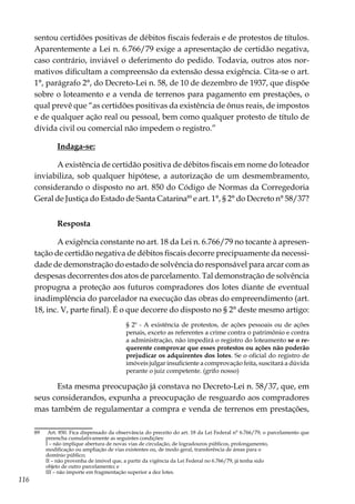 116
sentou certidões positivas de débitos fiscais federais e de protestos de títulos.
Aparentemente a Lei n. 6.766/79 exige a apresentação de certidão negativa,
caso contrário, inviável o deferimento do pedido. Todavia, outros atos nor-
mativos dificultam a compreensão da extensão dessa exigência. Cita-se o art.
1°, parágrafo 2°, do Decreto-Lei n. 58, de 10 de dezembro de 1937, que dispõe
sobre o loteamento e a venda de terrenos para pagamento em prestações, o
qual prevê que “as certidões positivas da existência de ônus reais, de impostos
e de qualquer ação real ou pessoal, bem como qualquer protesto de título de
dívida civil ou comercial não impedem o registro.”
Indaga-se:
A existência de certidão positiva de débitos fiscais em nome do loteador
inviabiliza, sob qualquer hipótese, a autorização de um desmembramento,
considerando o disposto no art. 850 do Código de Normas da Corregedoria
Geral de Justiça do Estado de Santa Catarina89
e art. 1°, § 2° do Decreto n° 58/37?
Resposta
A exigência constante no art. 18 da Lei n. 6.766/79 no tocante à apresen-
tação de certidão negativa de débitos fiscais decorre precipuamente da necessi-
dade de demonstração do estado de solvência do responsável para arcar com as
despesas decorrentes dos atos de parcelamento. Tal demonstração de solvência
propugna a proteção aos futuros compradores dos lotes diante de eventual
inadimplência do parcelador na execução das obras do empreendimento (art.
18, inc. V, parte final). É o que decorre do disposto no § 2° deste mesmo artigo:
§ 2º - A existência de protestos, de ações pessoais ou de ações
penais, exceto as referentes a crime contra o patrimônio e contra
a administração, não impedirá o registro do loteamento se o re-
querente comprovar que esses protestos ou ações não poderão
prejudicar os adquirentes dos lotes. Se o oficial do registro de
imóveis julgar insuficiente a comprovação feita, suscitará a dúvida
perante o juiz competente. (grifo nosso)
Esta mesma preocupação já constava no Decreto-Lei n. 58/37, que, em
seus considerandos, expunha a preocupação de resguardo aos compradores
mas também de regulamentar a compra e venda de terrenos em prestações,
89	 Art. 850. Fica dispensado da observância do preceito do art. 18 da Lei Federal n° 6.766/79, o parcelamento que
preencha cumulativamente as seguintes condições:
	 I – não implique abertura de novas vias de circulação, de logradouros públicos, prolongamento,
	 modificação ou ampliação de vias existentes ou, de modo geral, transferência de áreas para o
	 domínio público;
	 II – não provenha de imóvel que, a partir da vigência da Lei Federal no 6.766/79, já tenha sido
	 objeto de outro parcelamento; e
	 III – não importe em fragmentação superior a dez lotes.
 