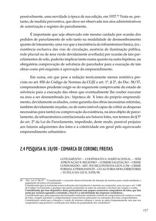 117
possivelmente, uma novidade à época de sua edição, em 1937.90
Trata-se, por-
tanto, de medida preventiva, que deve ser observada nos atos administrativos
de autorização e registro do parcelamento.
É importante que seja observado este mesmo cuidado por ocasião dos
pedidos de parcelamento de solo tanto na modalidade de desmembramento
quanto de loteamento, uma vez que a inexistência da infraestrutura básica, (ex.:
existência exclusiva das vias de circulação, ausência de iluminação pública,
rede pluvial ou de área verde devidamente averbada) por ocasião de tais par-
celamentos de solo, poderão implicar tanto numa quanto na outra hipótese, na
obrigatória comprovação de solvência do parcelador para a execução de tais
obras como pré-requisito à aprovação do empreendimento.
Em suma, em que pese a redação teoricamente menos restritiva pre-
vista no art. 850 do Código de Normas da CGJE e art. 1°, § 2°, do Dec. 58/37,
compreendemos prudente exigir-se do requerente comprovante de estado de
solvência para a execução das obras que eventualmente lhe couber executar
na área a ser desmembrada (ex.: hipoteca de  X lotes do próprio empreendi-
mento, devidamente avaliados, como garantia das obras necessárias referidas,
também devidamente orçadas, ou de outro imóvel capaz de cobrir as despesas
necessárias para tanto) ou comprovação da existência, na área objeto de parce-
lamento, da infraestrutura correlacionada aos futuros lotes, nos termos do § 5°
do art. 2° da Lei do Parcelamento, impedindo, deste modo, possível prejuízo
aos futuros adquirentes dos lotes e à coletividade em geral pelo equivocado
empreendimento urbanístico.
2.4 PESQUISA N. 19/09 - COMARCA DE CORONEL FREITAS
LOTEAMENTO – COOPERATIVA HABITACIONAL – SEM
APROVAÇÃO E REGISTRO – COMERCIALIZAÇÃO – CRIME
CONSUMADO – ART. 50 E SEGUINTES DA LEI N. 6.766 – CRIME
FORMAL E PERMANENTE – CO-AUTORIA DOS CORRETORES
– TUTELA DA LEI N. 8.078/90.
90	 Dec. Lei n° 58/37 - “Considerando o crescente desenvolvimento da loteação de terrenos para venda mediante o
pagamento do preço em prestações;
	 Considerando que as transações assim realizadas não transferem o domínio ao comprador, uma vez que o art. 1.088
do Código Civil permite a qualquer das partes arrepender-se antes de assinada a escritura da compra e venda;
	 Considerando que êsse dispositivo deixa praticamente sem amparo numerosos compradores de lotes, que têm
assim por exclusiva garantia a seriedade, a boa fé e a solvabilidade das empresas vendedoras ;
	 Considerando que, para segurança das transações realizadas mediante contrato de compromisso de compra e venda
de lotes, cumpre acautelar o compromissário contra futuras alienações ou onerações dos lotes comprometidos;
	 Considerando ainda que a loteação e venda de terrenos urbanos e rurais se opera frequentemente sem que aos
compradores seja possível a verificação dos títulos de propriedade dos vendedores”
 