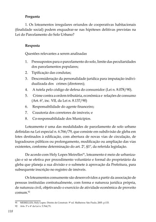 118
Pergunta
1. Os loteamentos irregulares oriundos de cooperativas habitacionais
(finalidade social) podem enquadrar-se nas hipóteses delitivas previstas na
Lei do Parcelamento do Solo Urbano?
Resposta
Questões relevantes a serem analisadas
1.	 Pressupostos para o parcelamento do solo, limite das peculiaridades
dos parcelamentos populares;
2.	 Tipificação das condutas;
3.	 Desconsideração da personalidade jurídica para imputação indivi-
dualizada dos crimes (diretores);
4.	 A tutela pelo código de defesa do consumidor (Lei n. 8.078/90).
5.	 Crime contra a ordem tributária, econômica e relações de consumo
(Art. 6º, inc. VII, da Lei n. 8.137/90)
6.	 Responsabilidade do agente financeiro;
7.	 Coautoria dos corretores de imóveis; e
8.	 Co-responsabilidade dos Municípios.
Loteamento é uma das modalidades de parcelamento de solo urbano
definidas na Lei especial n. 6.766/79, que consiste em subdivisão de gleba em
lotes destinados à edificação, com abertura de novas vias de circulação, de
logradouros públicos ou prolongamento, modificação ou ampliação das vias
existentes, conforme determinação do art. 2º, §1º, da referida legislação.
De acordo com Hely Lopes Meirelles91
, loteamento é meio de urbaniza-
ção e só se efetiva por procedimento voluntário e formal do proprietário da
gleba que planeja a sua divisão e o submete à aprovação da Prefeitura, para
subsequente inscrição no registro de imóveis.
Os loteamentos comumente são desenvolvidos a partir da associação de
pessoas instituídas contratualmente, com forma e natureza jurídica própria,
de natureza civil, objetivando o exercício de atividade econômica de proveito
comum.92
91	 MEIRELLES, Hely Lopes. Direito de Construir. 9ª ed. Malheiros: São Paulo, 2005. p.133.
92	 Arts. 3º e 4º da Lei n. 5.764/71.
 