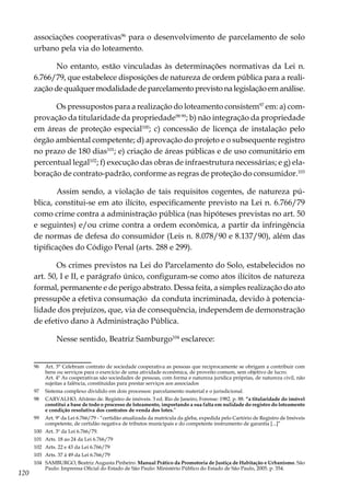 120
associações cooperativas96
para o desenvolvimento de parcelamento de solo
urbano pela via do loteamento.
No entanto, estão vinculadas às determinações normativas da Lei n.
6.766/79, que estabelece disposições de natureza de ordem pública para a reali-
zaçãodequalquermodalidadedeparcelamentoprevistonalegislaçãoemanálise.
Os pressupostos para a realização do loteamento consistem97
em: a) com-
provação da titularidade da propriedade98 99
; b) não integração da propriedade
em áreas de proteção especial100
; c) concessão de licença de instalação pelo
órgão ambiental competente; d) aprovação do projeto e o subsequente registro
no prazo de 180 dias101
; e) criação de áreas públicas e de uso comunitário em
percentual legal102
; f) execução das obras de infraestrutura necessárias; e g) ela-
boração de contrato-padrão, conforme as regras de proteção do consumidor.103
Assim sendo, a violação de tais requisitos cogentes, de natureza pú-
blica, constitui-se em ato ilícito, especificamente previsto na Lei n. 6.766/79
como crime contra a administração pública (nas hipóteses previstas no art. 50
e seguintes) e/ou crime contra a ordem econômica, a partir da infringência
de normas de defesa do consumidor (Leis n. 8.078/90 e 8.137/90), além das
tipificações do Código Penal (arts. 288 e 299).
Os crimes previstos na Lei do Parcelamento do Solo, estabelecidos no
art. 50, I e II, e parágrafo único, configuram-se como atos ilícitos de natureza
formal, permanente e de perigo abstrato. Dessa feita, a simples realização do ato
pressupõe a efetiva consumação da conduta incriminada, devido à potencia-
lidade dos prejuízos, que, via de consequência, independem de demonstração
de efetivo dano à Administração Pública.
Nesse sentido, Beatriz Samburgo104
esclarece:
96	 Art. 3° Celebram contrato de sociedade cooperativa as pessoas que reciprocamente se obrigam a contribuir com
bens ou serviços para o exercício de uma atividade econômica, de proveito comum, sem objetivo de lucro.
	 Art. 4º As cooperativas são sociedades de pessoas, com forma e natureza jurídica próprias, de natureza civil, não
sujeitas a falência, constituídas para prestar serviços aos associados
97	 Sistema complexo dividido em dois processos: parcelamento material e o jurisdicional.
98	 CARVALHO, Afrânio de. Registro de imóveis. 3 ed. Rio de Janeiro, Forense: 1982. p. 88. “a titularidade do imóvel
constitui a base de todo o processo de loteamento, importando a sua falta em nulidade do registro do loteamento
e condição resolutiva dos contratos de venda dos lotes.”
99	 Art. 9º da Lei 6.766/79 - “certidão atualizada da matrícula da gleba, expedida pelo Cartório de Registro de Imóveis
competente, de certidão negativa de tributos municipais e do competente instrumento de garantia [...]”
100	 Art. 3º da Lei 6.766/79.
101	 Arts. 18 ao 24 da Lei 6.766/79
102	 Arts. 22 e 43 da Lei 6.766/79
103	 Arts. 37 à 49 da Lei 6.766/79
104	 SAMBURGO, Beatriz Augusta Pinheiro. Manual Prático da Promotoria de Justiça de Habitação e Urbanismo. São
Paulo: Imprensa Oficial do Estado de São Paulo: Ministério Público do Estado de São Paulo, 2005. p. 354.
 