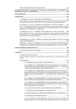13
Área de Preservação Permanente...................................................................459
3 Características essenciais das regularizações fundiárias de
interesses social e específico..........................................................................................463
4 Fluxograma...............................................................................................................................464
5 Pesquisas......................................................................................................................................465
5.1 PESQUISA N. 02/09 - COMARCA DE POMERODE...............................................465
Parcelamento do solo - DESMEMBRAMENTO - INSUFICIÊNCIA DO INSTITUTO DA SERVIDÃO
DE PASSAGEM como via de circulação à regularização do empreendimento
5.2 CONSULTA N. 23/09 - COMARCA DE JOINVILLE - DATA 30/9/2009............469
Lei N. 11.977/2009 (Programa Minha Casa Minha Vida) – LEGITIMAÇÃO DA POSSE – INTERESSE
SOCIAL – INTERESSE ESPECÍFICO – ASSENTAMentos CONSOLIDADOS E REDUÇÃO DE CRITÉRIOS
URBANÍSTICOS – Compensação AMBIENTAL
5.3 PESQUISA N. 57/11 - COMARCA DE ITAPIRANGA - DATA: 13/6/2011........488
PARCELAMENTO DO SOLO – LOTEAMENTO CLANDESTINO – REGULARIZAÇÃO – PODER-DEVER
DO MUNICÍPIO – ATO ADMINISTRATIVO- POSSIBILIDADE DE COMPENSAÇÃO EM OUTRA ÁREA
FORA DOS LIMITES DO PARCELAMENTO............................................................................................................. 	
.............................................................................................................................................................................................
5.4 PESQUISA N. 31/2014 - COMARCA DE BRAÇO DO NORTE - DATA: 16/4/2014
- SIG: 05.2014.00009419-8.....................................................................................................494
PROGRAMA “LAR LEGAL” – RESOLUÇÃO N. 11/08-CM – INCLUSÃO DE BENEFICIÁRIOS NO
PROGRAMA, ALÉM DAQUELES PERTENCENTES AO CADASTRO ÚNICO DO GOVERNO FEDERAL
– POSSIBILIDADE – EXEGESE DO PROGRAMA “MINHA CASA MINHA VIDA – LEI N. 11.977/2009
6 Repositório Jurisprudencial........................................................................................498
6.1 REGULARIZAÇÃO FUNDIÁRIA...............................................................................498
7 Anexos............................................................................................................................................502
7.1 Resolução Lar Legal...........................................................................................502
Altera o Projeto “Lar Legal”, instituído pela Resolução n. 11-2008-CM de 11 de agosto
de 2008.
7.2 Modelos.......................................................................................................................506
7.2.1 Termo de Ajustamento de Conduta........................................506
7.2.2 Termo de Compromisso de Ajustamento de Conduta -
Regularização Fundiária de Interesse Social - Lar Legal
- Sem Área de Preservação Permanente........................................512
7.2.3 Termo de Compromisso de Ajustamento de Conduta -
Regularização Fundiária de Interesse Social com Área de
Preservação Permanente - Concessão de Direito Real de
Uso..........................................................................................................................518
7.2.4 Termo de Compromisso de Ajustamento de Conduta -
Regularização Fundiária de Interesse Específico.................526
7.2.5 Termo de Compromisso de Ajustamento de Conduta -
Regularização Fundiária de Interesse Social - Implantação
da Infraestrutura Básica......................................................................532
7.2.6 Ação Civil Pública (Loteamento Clandestino)...............537
7.2.7 Denúncia (Loteamento Clandestino)....................................544
7.2.8 Impugnação ao Pedido do Registro de Loteamento....546
7.2.9 Despacho Administrativo.............................................................551
7.2.10 Parecer Preliminar (Nos Autos da Ação de
Regularização Fundiária de Interesse Social Sem Área de
 