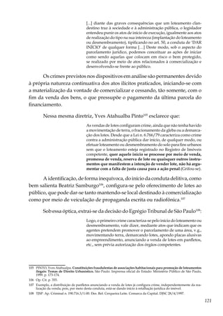 121
[...] diante das graves consequências que um loteamento clan-
destino traz à sociedade e à administração pública, o legislador
entendeu punir os atos de início de execução, igualmente aos atos
de realização do tipo na sua inteireza (implantação do loteamento
ou desmembramento), tipificando no art. 50, a conduta de ‘DAR
INÍCIO’ de qualquer forma […] Deste modo, sob o aspecto do
parcelamento jurídico, podemos conceituar as ações de iniciar
como sendo aquelas que colocam em risco o bem protegido,
se realizado por meio de atos relacionados à comercialização e
desenvolvendo-se frente ao público.
Os crimes previstos nos dispositivos em análise são permanentes devido
à própria natureza continuativa dos atos ilícitos praticados, iniciando-se com
a materialização da vontade de comercializar e cessando, tão somente, com o
fim da venda dos bens, o que pressupõe o pagamento da última parcela do
financiamento.
Nessa mesma diretriz, Yves Atahualba Pinto105
esclarece que:
As vendas de lotes configuram crime, ainda que não tenha havido
a movimentação de terra, o fracionamento da gleba ou a demarca-
ção dos lotes. Desde que a Lei n. 6.766/79 caracteriza como crime
contra a administração pública dar início, de qualquer modo, ou
efetuar loteamento ou desmembramento do solo para fins urbanos
sem que o loteamento esteja registrado no Registro de Imóveis
competente, quer aquele início se processe por meio de venda,
promessa de venda, reserva de lote ou quaisquer outros instru-
mentos que manifestem a intenção de vender lote, não há argu-
mentar com a falta de justa causa para a ação penal.(Grifou-se).
A identificação, de forma inequívoca, do início da conduta delitiva, como
bem salienta Beatriz Samburgo106
, configura-se pelo oferecimento de lotes ao
público, que pode dar-se tanto mantendo-se local destinado à comercialização
como por meio de veiculação de propaganda escrita ou radiofônica.107
Sob essa óptica, extrai-se da decisão do Egrégio Tribunal de São Paulo108
:
Logo, o primeiro crime caracteriza-se pelo início do loteamento ou
desmembramento, vale dizer, mediante atos que indicam que os
agentes pretendem promover o parcelamento de uma área, v.g.,
movimentando terra, demarcando lotes, apondo placas alusivas
ao empreendimento, anunciando a venda de lotes em panfletos,
etc., sem prévia autorização dos órgãos competentes.
105	 PINTO, Yves Atahualpa. Constituições fraudulentas de associações habitacionais para promoção de loteamentos
ilegais: Temas de Direito Urbanístico. São Paulo: Imprensa oficial do Estado: Ministério Público de São Paulo,
1999. p. 173-174.
106	 Op. Cit. p. 355.
107	 Exemplo, a distribuição de panfletos anunciando a venda de lotes já configura crime, independentemente da rea-
lização da venda; pois, por meio desta conduta, está-se dando início à retalhação jurídica do imóvel.
108	 TJSP. Ap. Criminal n. 190.716.3/1-00. Des. Rel: Cerqueira Leite. Comarca da Capital. DJSC 28/4/1997.
 