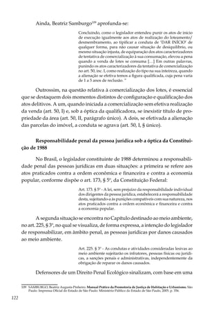 122
Ainda, Beatriz Samburgo109
aprofunda-se:
Concluindo, como o legislador entendeu punir os atos de início
de execução igualmente aos atos de realização do loteamento/
desmembramento, ao tipificar a conduta de ‘DAR INÍCIO’ de
qualquer forma, para não causar situação de desiquilíbrio, ou
mesmo situação injusta, de equiparação dos atos caracterizadores
de tentativa de comercialização à sua consumação, elevou a pena
quando a venda de lotes se consuma […] Em outras palavras,
punindo os atos caracterizadores da tentativa de comercialização
no art. 50, inc. I, como realização do tipo na sua inteireza, quando
a alienação se efetiva temos a figura qualificada, cuja pena varia
de 1 a 5 anos de reclusão. ”
Outrossim, na questão relativa à comercialização dos lotes, é essencial
que se destaquem dois momentos distintos de configuração e qualificação dos
atos delitivos. A um, quando iniciada a comercialização sem efetiva realização
da venda (art. 50, I) e, sob a óptica da qualificadora, se inexistir título de pro-
priedade da área (art. 50, II, parágrafo único). A dois, se efetivada a alienação
das parcelas do imóvel, a conduta se agrava (art. 50, I, § único).
Responsabilidade penal da pessoa jurídica sob a óptica da Constitui-
ção de 1988
No Brasil, o legislador constituinte de 1988 determinou a responsabili-
dade penal das pessoas jurídicas em duas situações: a primeira se refere aos
atos praticados contra a ordem econômica e financeira e contra a economia
popular, conforme dispõe o art. 173, § 5º, da Constituição Federal:
Art. 173. § 5º - A lei, sem prejuízo da responsabilidade individual
dos dirigentes da pessoa jurídica, estabelecerá a responsabilidade
desta, sujeitando-a às punições compatíveis com sua natureza, nos
atos praticados contra a ordem econômica e financeira e contra
a economia popular.
A segunda situação se encontra no Capítulo destinado ao meio ambiente,
no art. 225, § 3º, no qual se visualiza, de forma expressa, a intenção do legislador
de responsabilizar, em âmbito penal, as pessoas jurídicas por danos causados
ao meio ambiente.
Art. 225. § 3º - As condutas e atividades consideradas lesivas ao
meio ambiente sujeitarão os infratores, pessoas físicas ou jurídi-
cas, a sanções penais e administrativas, independentemente da
obrigação de reparar os danos causados.
Defensores de um Direito Penal Ecológico sinalizam, com base em uma
109	 SAMBURGO, Beatriz Augusta Pinheiro. Manual Prático da Promotoria de Justiça de Habitação e Urbanismo. São
Paulo: Imprensa Oficial do Estado de São Paulo: Ministério Público do Estado de São Paulo, 2005. p. 356.
 