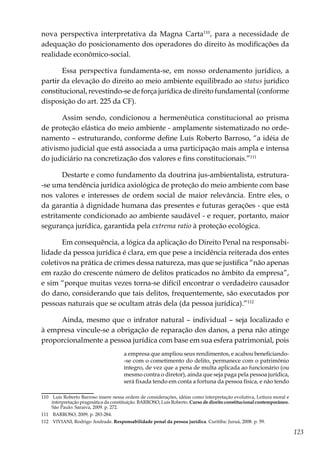 123
nova perspectiva interpretativa da Magna Carta110
, para a necessidade de
adequação do posicionamento dos operadores do direito às modificações da
realidade econômico-social.
Essa perspectiva fundamenta-se, em nosso ordenamento jurídico, a
partir da elevação do direito ao meio ambiente equilibrado ao status jurídico
constitucional, revestindo-se de força jurídica de direito fundamental (conforme
disposição do art. 225 da CF).
Assim sendo, condicionou a hermenêutica constitucional ao prisma
de proteção elástica do meio ambiente - amplamente sistematizado no orde-
namento – estruturando, conforme define Luís Roberto Barroso, “a idéia de
ativismo judicial que está associada a uma participação mais ampla e intensa
do judiciário na concretização dos valores e fins constitucionais.”111
Destarte e como fundamento da doutrina jus-ambientalista, estrutura-
-se uma tendência jurídica axiológica de proteção do meio ambiente com base
nos valores e interesses de ordem social de maior relevância. Entre eles, o
da garantia à dignidade humana das presentes e futuras gerações - que está
estritamente condicionado ao ambiente saudável - e requer, portanto, maior
segurança jurídica, garantida pela extrema ratio à proteção ecológica.
Em consequência, a lógica da aplicação do Direito Penal na responsabi-
lidade da pessoa jurídica é clara, em que pese a incidência reiterada dos entes
coletivos na prática de crimes dessa natureza, mas que se justifica “não apenas
em razão do crescente número de delitos praticados no âmbito da empresa”,
e sim “porque muitas vezes torna-se difícil encontrar o verdadeiro causador
do dano, considerando que tais delitos, frequentemente, são executados por
pessoas naturais que se ocultam atrás dela (da pessoa jurídica).”112
Ainda, mesmo que o infrator natural – individual – seja localizado e
à empresa vincule-se a obrigação de reparação dos danos, a pena não atinge
proporcionalmente a pessoa jurídica com base em sua esfera patrimonial, pois
a empresa que ampliou seus rendimentos, e acabou beneficiando-
-se com o cometimento do delito, permanece com o patrimônio
íntegro, de vez que a pena de multa aplicada ao funcionário (ou
mesmo contra o diretor), ainda que seja paga pela pessoa jurídica,
será fixada tendo em conta a fortuna da pessoa física, e não tendo
110	 Luís Roberto Barroso insere nessa ordem de considerações, idéias como interpretação evolutiva, Leitura moral e
interpretação pragmática da constituição. BARROSO, Luís Roberto. Curso de direito constitucional contemporâneo.
São Paulo: Saraiva, 2009. p. 272.
111	 BARROSO, 2009, p. 283-284.
112	 VIVIANI, Rodrigo Andrade. Responsabilidade penal da pessoa jurídica. Curitiba: Juruá, 2008. p. 59.
 