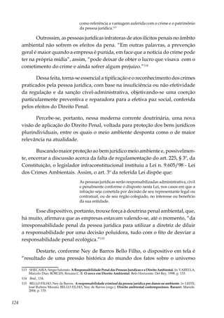 124
como referência a vantagem auferida com o crime e o patrimônio
da pessoa jurídica.113
 
Outrossim, as pessoas jurídicas infratoras de atos ilícitos penais no âmbito
ambiental não sofrem os efeitos da pena. “Em outras palavras, a prevenção
geral é maior quando a empresa é punida, em face que a notícia do crime pode
ter na própria mídia”, assim, “pode deixar de obter o lucro que visava  com o
cometimento do crime e ainda sofrer algum prejuízo.”114
Dessa feita, torna-se essencial a tipificação e o reconhecimento dos crimes
praticados pela pessoa jurídica, com base na insuficiência ou não efetividade
da regulação e da sanção cível-administrativa, objetivando-se uma coerção
particularmente preventiva e reparadora para a efetiva paz social, conferida
pelos efeitos do Direito Penal.
Percebe-se, portanto, nessa moderna corrente doutrinária, uma nova
visão de aplicação do Direito Penal, voltada para proteção dos bens jurídicos
plurindividuais, entre os quais o meio ambiente desponta como o de maior
relevância na atualidade.
Buscando maior proteção ao bem jurídico meio ambiente e, possivelmen-
te, encerrar a discussão acerca da falta de regulamentação do art. 225, § 3º, da
Constituição, o legislador infraconstitucional instituiu a Lei n. 9.605/98 - Lei
dos Crimes Ambientais. Assim, o art. 3º da referida Lei dispõe que:
As pessoas jurídicas serão responsabilizadas administrativa, civil
e penalmente conforme o disposto nesta Lei, nos casos em que a
infração seja cometida por decisão de seu representante legal ou
contratual, ou de seu órgão colegiado, no interesse ou benefício
da sua entidade.
Esse dispositivo, portanto, trouxe força à doutrina penal ambiental, que,
há muito, afirmava que as empresas estavam valendo-se, até o momento, “da
irresponsabilidade penal da pessoa jurídica para utilizar a diretriz de diluir
a responsabilidade por uma decisão poluidora, tudo com o fito de desviar a
responsabilidade penal ecológica.”115
Destarte, conforme Ney de Barros Bello Filho, o dispositivo em tela é
“resultado de uma pressão histórica do mundo dos fatos sobre o universo
113	 SHECAIRA, Sérgio Salomão. A Responsabilidade Penal das Pessoas Jurídicas e o Direito Ambiental. In: VARELLA,
Marcelo Dias; BORGES, Roxana C. B. O novo em Direito Ambiental. Belo Horizonte: Del Rey, 1998. p. 133.
114	 Ibid., 134.
115	 BELLO FILHO, Ney de Barros. A responsabilidade criminal da pessoa jurídica por danos ao ambiente. In: LEITE,
José Rubens Morato; BELLO FILHO, Ney de Barros (orgs.). Direito ambiental contemporâneo. Baruerí: Manole.
2004. p. 135.
 