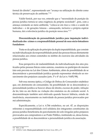 125
formal do direito”, representando um “avanço na utilização do direito como
técnica de preservação do ambiente.”116
Valdir Sznick, por sua vez, entende que a “necessidade de punição da
pessoa jurídica tornou-se uma exigência da própria sociedade”, pois, com a
ameaça constante ao meio ambiente, “coloca-se em risco a vida e a saúde do
indivíduo – e de gerações futuras – ameaçando, inclusive a própria espécie
humana, daí a relevância jurídica da punição nessa área.”117
Desconsideração da personalidade jurídica para imputação indivi-
dualizada dos crimes e a responsabilidade pessoal de seus sócio-loteadores
fundadores
Trata-se da aplicação do princípio da dupla imputabilidade, que consiste
na individualização da responsabilidade penal das pessoas físicas diretamente
relacionadas aos crimes cometidos no âmbito do exercício das atividades da
pessoa jurídica.
Essa perspectiva de inafastabilidade da individualização dos atos pra-
ticados pelas pessoas físicas como autoras, coautoras ou partícipes do mesmo
fato está prevista na Lei dos Crimes Ambientais, além da possibilidade de se
desconsiderar a personalidade jurídica quando representar obstáculo ao res-
sarcimento dos prejuízos causados (arts. 3º e 4º da Lei n. 9.605/98).
Sob essa mesma óptica, o Código de Defesa do Consumidor estabelece
que, em detrimento do consumidor, há possibilidade de se desconsiderar a
personalidade jurídica se houver abuso de direito, excesso de poder, infração
da lei, fato ou ato ilícito ou violação dos estatutos ou do contrato social. A
desconsideração também será efetivada quando houver falência, estado de
insolvência, encerramento ou inatividade da pessoa jurídica provocados por
má administração.
Especificamente, a Lei n. 6.766 estabelece, no art. 47, as disposições
referentes à responsabilidade civil solidária dos integrantes constituintes da
pessoa jurídica beneficiária do parcelamento do solo irregular pelos prejuízos
provocados aos compradores e ao Poder Público, instituindo-se, dessa forma,
a possibilidade de se desconsiderar a personalidade jurídica da associação.
116	 Ibid., p. 128.
117	 SZNICK, Valdir. Direito penal ambiental. São Paulo: Ícone, 2001. p. 57.
 
