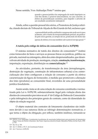126
Nesse sentido, Yves Atahualpa Pinto118
ensina que:
quando a pessoa jurídica for empregada de modo impróprio ou
com fins ilícitos, é possível desconsiderar, no caso concreto, os
efeitos da personificação societária, para impedir o advento de
um resultado socialmente indesejável.
Ainda, sobre a questão pessoal dos sócios, a Promotora de Justiça referi-
da, citando decisão do Tribunal de Alçada do Rio Grande do Sul, esclarece que:
a personalidade jurídica atribuída à empresa não pode servir para
acobertar, sob o manto da irresponsabilidade pessoal, ato pratica-
do pelo sócio-gerente, ao arrepio da Lei, praticando ato ilícito não
apenas de efeitos civis mas também sub-sumível em tipo penal.119
A tutela pelo código de defesa do consumidor (Lei n. 8.078/90)
O sistema normativo de tutela dos direitos do consumidor120
institui
como fornecedor de bens e serviços as pessoas físicas ou jurídicas, pública ou
privada, nacional ou estrangeira, além dos entes despersonalizados, que desen-
volvem atividade de produção, montagem, criação, construção, transformação,
importação, exportação, distribuição ou comercialização.121
As atividades, portanto, de transformação da área (terraplanagem,
destruição da vegetação, construção de infraestrutura urbana) e/ou comer-
cialização dos lotes configuram a relação de consumo a partir da efetiva
caracterização da figura do fornecedor, à medida que promovem a alienação
dos lotes (produtos) ao consumidor final, revestidos de uma personalidade
jurídica fraudulenta.
Assim sendo, trata-se de uma relação de consumo constituída e norma-
tizada pela Lei n. 8.078/90, substancialmente ilegal pela violação direta dos
direitos do consumidor previstos no art. 6º do Código de Defesa do Consumidor
e pela infringência dos princípios gerais do contrato, como da idoneidade do
objeto da relação negocial.
O objeto material dos contratos de loteamento clandestino são inidô-
neos devido à sua natureza ilícita ao infringir determinações normativas, o
que torna o objeto da obrigação, por reflexo, também inidôneo, tornando-se
118	 PINTO, Yves Atahualpa. Constituições fraudulentas de associações habitacionais para promoção de loteamentos
ilegais: Temas de Direito Urbanístico. São Paulo: Imprensa oficial do Estado: Ministério Público de São Paulo, 1999.
p. 163.
119	 Op. Cit. p. 164.
120	 Art. 5º, XXXII, e 170, V, da Constituição Federal.
121	 Art. 3º da Lei n. 8.078/90.
 