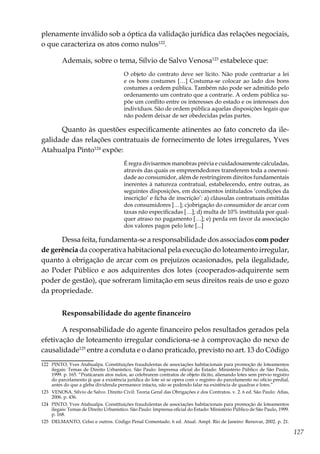 127
plenamente inválido sob a óptica da validação jurídica das relações negociais,
o que caracteriza os atos como nulos122
.
Ademais, sobre o tema, Sílvio de Salvo Venosa123
estabelece que:
O objeto do contrato deve ser lícito. Não pode contrariar a lei
e os bons costumes […] Costuma-se colocar ao lado dos bons
costumes a ordem pública. Também não pode ser admitido pelo
ordenamento um contrato que a contrarie. A ordem pública su-
põe um conflito entre os interesses do estado e os interesses dos
indivíduos. São de ordem pública aquelas disposições legais que
não podem deixar de ser obedecidas pelas partes.
Quanto às questões especificamente atinentes ao fato concreto da ile-
galidade das relações contratuais de fornecimento de lotes irregulares, Yves
Atahualpa Pinto124
expõe:
É regra divisarmos manobras prévia e cuidadosamente calculadas,
através das quais os empreendedores transferem toda a onerosi-
dade ao consumidor, além de restringirem direitos fundamentais
inerentes à natureza contratual, estabelecendo, entre outras, as
seguintes disposições, em documentos intitulados ‘condições da
inscrição’ e ficha de inscrição’: a) cláusulas contratuais omitidas
dos consumidores […]; c)obrigação do consumidor de arcar com
taxas não especificadas […]; d) multa de 10% instituída por qual-
quer atraso no pagamento […]; e) perda em favor da associação
dos valores pagos pelo lote [...]
Dessa feita, fundamenta-se a responsabilidade dos associados com poder
de gerência da cooperativa habitacional pela execução do loteamento irregular,
quanto à obrigação de arcar com os prejuízos ocasionados, pela ilegalidade,
ao Poder Público e aos adquirentes dos lotes (cooperados-adquirente sem
poder de gestão), que sofreram limitação em seus direitos reais de uso e gozo
da propriedade.
Responsabilidade do agente financeiro
A responsabilidade do agente financeiro pelos resultados gerados pela
efetivação de loteamento irregular condiciona-se à comprovação do nexo de
causalidade125
entre a conduta e o dano praticado, previsto no art. 13 do Código
122	 PINTO, Yves Atahualpa. Constituições fraudulentas de associações habitacionais para promoção de loteamentos
ilegais: Temas de Direito Urbanístico. São Paulo: Imprensa oficial do Estado: Ministério Público de São Paulo,
1999. p. 165. “Praticaram atos nulos, ao celebrarem contratos de objeto ilícito, alienando lotes sem prévio registro
do parcelamento já que a existência jurídica do lote só se opera com o registro do parcelamento no ofício predial,
antes do que a gleba dividenda permanece intacta, não se podendo falar na existência de quadras e lotes.”
123	 VENOSA. Sílvio de Salvo. Direito Civil: Teoria Geral das Obrigações e dos Contratos. v. 2. 6 ed. São Paulo: Atlas,
2006. p. 436.
124	 PINTO, Yves Atahualpa. Constituições fraudulentas de associações habitacionais para promoção de loteamentos
ilegais: Temas de Direito Urbanístico. São Paulo: Imprensa oficial do Estado: Ministério Público de São Paulo, 1999.
p. 168.
125	 DELMANTO, Celso e outros. Código Penal Comentado. 6 ed. Atual. Ampl. Rio de Janeiro: Renovar, 2002. p. 21.
 