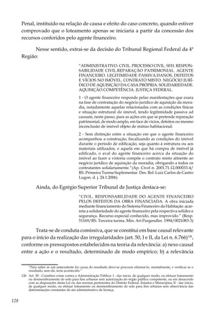 128
Penal, instituído na relação de causa e efeito do caso concreto, quando estiver
comprovado que o loteamento apenas se iniciaria a partir da concessão dos
recursos conferidos pelo agente financeiro.
Nesse sentido, extrai-se da decisão do Tribunal Regional Federal da 4ª
Região:
“ADMINISTRATIVO. CIVIL. PROCESSO CIVIL. SFH. RESPON-
SABILIDADE CIVIL.REPARAÇÃO PATRIMONIAL. AGENTE
FINANCEIRO. LEGITIMIDADE PASSIVA.DANOS, DEFEITOS
E VÍCIOS NO IMÓVEL. CONTRATO MISTO. NEGÓCIO JURÍ-
DICO DE AQUISIÇÃO DA CASA PRÓPRIA. SOLIDARIEDADE.
AQUISIÇÃO.COMPETÊNCIA. JUSTIÇA FEDERAL.
1 - O agente financeiro responde pelas manifestações que exara
na fase de contratação do negócio jurídico de aquisição da mora-
dia, notadamente aquelas relacionadas com as condições físicas
e situação estrutural do imóvel, tendo legitimidade passiva ad
causam, neste passo, para as ações em que se pretende reparação
patrimonial, de modo amplo, em face de vícios, defeitos ou mesmo
inconclusão de imóvel objeto de mútuo habitacional.
2 - Sem distinção entre a situação em que o agente financeiro
acompanhou a construção, fiscalizando as condições do imóvel
durante o período de edificação, seja quanto à estrutura ou aos
materiais utilizados, e aquela em que há compra de imóvel já
edificado, o aval do agente financeiro acerca da situação do
imóvel ao fazer a vistoria compõe o contrato misto atinente ao
negócio jurídico de aquisição da moradia, obrigando a todos os
contratantes solidariamente.”(Ap. Cível n. 2001.71.12.000033-4/
RS. Primeira Turma Suplementar. Des. Rel: Luiz Carlos de Castro
Lugon. d. j. 24.1.2006)
Ainda, do Egrégio Superior Tribunal de Justiça destaca-se:
“CIVIL. RESPONSABILIDADE DO AGENTE FINANCEIRO
PELOS DEFEITOS DA OBRA FINANCIADA. A obra iniciada
mediante financiamento do Sistema Financeiro da Habitação acar-
reta a solidariedade do agente financeiro pela respectiva solidez e
segurança. Recurso especial conhecido, mas improvido.” (Resp.
51169/RS. Terceira turma. Min: Ari Pargendler. 1994/0021083-3)
Trata-se de conduta comissiva, que se constitui em base causal relevante
para o início da realização das irregularidades (art. 50, I e II, da Lei n. 6.766)126
,
conforme os pressupostos estabelecidos na teoria da relevância: a) nexo causal
entre a ação e o resultado, determinado de modo empírico; b) a relevância
“Para saber se um antecedente foi causa do resultado deve-se procurar eliminá-lo, mentalmente, e verificar se o
resultado, sem ele, teria acontecido.”
126	 Art. 50 - Constitui crime contra a Administração Pública: I - dar início, de qualquer modo, ou efetuar loteamento
ou desmembramento do solo para fins urbanos sem autorização do órgão público competente, ou em desacordo
com as disposições desta Lei ou das normas pertinentes do Distrito Federal, Estados e Municípios; II - dar início,
de qualquer modo, ou efetuar loteamento ou desmembramento do solo para fins urbanos sem observância das
determinações constantes do ato administrativo de licença;
 