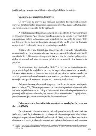 129
jurídica deste nexo de causalidade; e c) a culpabilidade do sujeito.
Coautoria dos corretores de imóveis
Os corretores de imóveis que praticam a conduta de comercialização de
parcelas de loteamentos irregulares, prevista no art. 50 da Lei n. 6.766, figuram-
-se como co-autores do ato ilícito tipificado.
A coautoria consiste na execução do núcleo do ato delitivo determinado
expressamente como “por meio de venda, promessa de venda, reserva de lote
ou quaisquer outros instrumentos que manifestem a intenção de vender lote
em loteamento ou desmembramento não registrado no Registro de Imóveis
competente”, conferindo causa ao resultado pretendido.
Trata-se de crime formal que independe de resultado naturalístico,
consumando-se, no momento do ato, que expressa a intenção de alienar. É
manifestação volitiva comissiva que objetiva a venda de bem irregular poten-
cialmente causador de danos à ordem pública, ao meio ambiente e à economia
popular.
De acordo com Yves Atahualpa Pinto127
, o corretor de imóveis ou o re-
presentante legal da imobiliária ou corretora que adere à conduta de vender
lotes em loteamentos ou desmembramentos não registrados, ao intermediar as
vendas, promessas de vendas ou oferta de lotes em parcelamento não aprovado,
como já visto, pratica ou concorre para a consumação do crime.
Ademais, é essencial que se destaquem, complementarmente, as disposi-
ções da Lei n. 6.530/78 que regulamenta o exercício da profissão do corretor de
imóveis, especialmente o art. 20, que determina à atividade do profissional e à
pessoa jurídica vinculada vedações, como o disposto no inciso “I - prejudicar,
por dolo ou culpa, os interesses que lhe forem confiados.”
Crime contra a ordem tributária, econômica e as relações de consumo
(Lei n. 8.137/90)
De outra sorte, observa-se que os vícios do parcelamento do solo poderão
redundar em violação das normas penais que atentam não apenas a administra-
ção pública (previstos na Lei do Parcelamento do Solo), mas também às relações
de consumo - proteção da ordem econômica e da tutela do consumidor - como
127	 PINTO, Yves Atahualpa. Constituições fraudulentas de associações habitacionais para promoção de loteamentos
ilegais: Temas de Direito Urbanístico. São Paulo: Imprensa oficial do Estado: Ministério Público de São Paulo,
1999. p. 174.
 