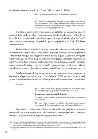 130
estabelecido nos termos do art. 7º, inc. VII, da Lei n. 8.137/90:
Art. 7° Constitui crime contra as relações de consumo:
[...]
VII - induzir o consumidor ou usuário a erro, por via de indica-
ção ou afirmação falsa ou enganosa sobre a natureza, qualidade
do bem ou serviço, utilizando-se de qualquer meio, inclusive a
veiculação ou divulgação publicitária
O artigo dispõe sobre crime contra as relações de consumo, que, no
caso em tela, pode ser observado do momento do ato de comercialização de
bens ilícitos revestidos de idoneidade aparente a partir de divulgação falsa128
sobre a natureza e origem do produto, gerando prejuízos ao Poder Público e
ao consumidor.
Trata-se de espécie de fraude incriminada pela conduta de indução a
erro relativo à qualidade do bem, tendo em vista as irregularidades penais e
administrativas que restringem o direito de uso e gozo da parcela irregular.
Crime este que se consuma pela simples divulgação, afirmação enganosa ou
falsa129
sobre o bem em comercialização, mas cuja configuração está vinculada
à potencialidade lesiva – perigo concreto -, que, no tipo, constitui-se pela ca-
pacidade de induzir (dar falsa aparência à realidade) os consumidores a erro.
Ainda, é essencial que se destaquem as circunstâncias agravantes de
cominação da pena previsto no art. 12 da Lei n. 8.137/90, em especial, o inciso I,
por se tratar de efeito reflexo natural ao tipo de conduta incriminada em análise.
Assim:
Art. 12. São circunstâncias que podem agravar de 1/3 (um terço)
até a metade as penas previstas nos arts. 1°, 2° e 4° a 7°:
I - ocasionar grave dano à coletividade;
II - ser o crime cometido por servidor público no exercício de
suas funções;
III - ser o crime praticado em relação à prestação de serviços ou
ao comércio de bens essenciais à vida ou à saúde (Grifou-se).
Dessa feita, configurada a alta potencialidade dos prejuízos causados,
conferindo-se maior reprovabilidade à conduta, torna-se possível o aumento
da pena de acordo com as determinações positivadas. 	
128	 DELMANTO, Roberto; DELMANTO, Roberto Júnior e DELMANTO, Fábio Machado de Almeida. Lei Penais
Comentadas. Rio de Janeiro: Renovar, 2006. “[...] a afirmação falsa ou enganosa pode ser praticada por qualquer
meio, inclusive mediante a veiculação ou divulgação publicitária.” p. 352.
129	 Destaca-se a possibilidade, no caso concreto, de configuração do crime de falsidade ideológica previsto no art. 299
do CP.
 