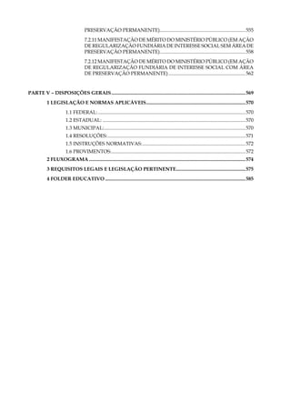 14
Preservação Permanente)......................................................................555
7.2.11 Manifestação de Mérito do Ministério Público (Em Ação
de Regularização Fundiária de Interesse Social Sem Área de
Preservação Permanente)......................................................................558
7.2.12 Manifestação de Mérito do Ministério Público (Em Ação
de Regularização Fundiária de Interesse Social Com Área
de Preservação Permanente)...............................................................562
PARTE V – DISPOSIÇÕES GERAIS.............................................................................................................569
1 legislação e normas aplicáveis.................................................................................570
1.1 Federal:........................................................................................................................570
1.2 Estadual:....................................................................................................................570
1.3 Municipal:...................................................................................................................570
1.4 Resoluções:................................................................................................................571
1.5 Instruções Normativas:....................................................................................572
1.6 Provimentos:.............................................................................................................572
2 Fluxograma...............................................................................................................................574
3 Requisitos Legais e Legislação Pertinente.........................................................575
4 Folder Educativo..................................................................................................................585
 