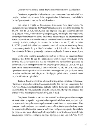 131
Concurso de Crimes a partir da prática de loteamentos clandestinos
Conforme as peculiaridades do caso concreto e com base na individua-
lização criminal das condutas delitivas praticadas, delineia-se a possibilidade
de configuração de concurso formal de crimes.
Em suma, a criação de loteamentos irregulares (sem aprovação e/ou
licenciamento e/ou registro do Poder Público) constitui ato ilícito tipificado no
art. 50, I e II, da Lei n. 6.766/79, cujo tipo objetivo se da por iniciar ou efetuar,
de qualquer forma, o loteamento (terraplanagem, destruição das vegetações,
construção de logradouros com a finalidade de construção de loteamento sem
autorização ou em desacordo com as determinações administrativas ou da
licença); e, ainda, violação da conduta incriminada no art. 7º, VII, da Lei n.
8.137/90, quando iniciado o processo de comercialização dos lotes irregulares,
como consequência do que dispõe o inciso I do § único do art. 50 da Lei do
Parcelamento do Solo, o que enseja, portanto, a aplicação do concurso de crimes.
Desta feita, iniciar o parcelamento sob as hipóteses de irregularidades
previstas nos tipos da Lei do Parcelamento do Solo não constituem crime
contra a relação de consumo, mas se consuma este pelo simples processo de
comercialização, crime previsto no art. 50, parágrafo único, da Lei n. 6.766, que
gera ainda, subsequentemente, a violação ao art. 7º, VII, da Lei n. 8.137, cujo
tipo objetivo é de praticar afirmação falsa ou enganosa por qualquer meio,
inclusive mediante a veiculação ou divulgação publicitária, constituindo-se
na pluralidade de tipicidade.
Trata-se de crimes contra a administração pública e contra a ordem eco-
nômica por meio da prática de comercialização das parcelas irregulares (Lei
n. 6.766). Alienação esta alcançada pelo ato e efeito de induzir a erro relativo à
inidoneidade do bem veiculado à venda, incidindo no tipo penal especial dos
crimes contra as relações de consumo (Lei n. 8.137).
Dispõe-se, dessa feita, de concurso formal de crimes praticados tanto pe-
los associados com poder de gerência da cooperativa habitacional pela execução
do loteamento irregular quanto pelos corretores de imóveis – coautores - dire-
tamente relacionados ao processo de comercialização das parcelas irregulares
do loteamento. Outrossim, o concurso formal configura-se a partir da unidade
de conduta que gera pluralidade de resultados a partir do concurso de leis,
que, no caso concreto, configura-se pelas disposições das Leis n. 6.766 e 8.137.
 
