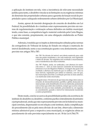 133
a aplicação do instituto em tela, visto a inexistência de relevante necessidade
jurídica para tanto, o desdobro vincula-se às limitações ou ás exigências mínimas
de dimensão das propriedades urbanas para a garantia da função social da pro-
priedade e para o adequado ordenamento urbano definidos por Lei Municipal.
Assim, apesar de inexistir designação do conceito de desdobro em Lei
Federal, há possibilidade de o instituto estar expressamente previsto em nor-
mas de regulamentação e ordenação urbana definidos em âmbito municipal,
tendo, como base, a competência legal e material conferida pela Carta Magna,
o que não consiste, propriamente, em uma obrigação estabelecida ao Poder
Público municipal.
Ademais, é medida que se impõe as determinações editadas pelas normas
da corregedoria do Tribunal de Justiça do Estado em relação à matrícula do
imóvel desdobrado, tanto a sua constituição quanto o seu desfazimento, como
previsto nos artigos 783 e 787:
Art. 783. Na divisão de imóvel, será aberta matrícula para cada
uma das partes resultantes e, em cada matrícula, será registrado
o título da divisão. Na originária será averbado o encerramento,
com a transferência dos ônus existentes.
Art. 787. Podem, ainda, ser unificados, com abertura de matrí-
cula única: I – dois ou mais imóveis constantes de transcrições
anteriores à Lei dos Registros Públicos, à margem das quais será
averbada a abertura da matrícula que os unificar; e II – dois ou
mais imóveis, registrados por ambos os sistemas, caso em que,
nas transcrições,será feita a averbação prevista no item anterior,
e as matrículas serão encerradas.
Parágrafo único. Os imóveis de que trata este artigo, bem como os
oriundos de desmembramentos, partilha e glebas destacadas de
maior porção, serão desdobrados em novas matrículas, juntamente
com os ônus que sobre eles existirem, sempre que ocorrer a trans-
ferência de uma ou mais unidades, procedendo-se, em seguida,
ao cancelamento, quando o imóvel for inteiramente transferido
a outros proprietários.
Deste modo, conclui-se acerca da possibilidade jurídica da ocorrência do
instituto do desdobro ou desdobre, conforme pacífico entendimento doutrinário
e jurisprudencial, ainda que não expressamente previsto em lei federal ou muni-
cipal correlata, dispensando-se em relação a este instituto, dada a simplificação
do procedimento (da-se pela mera divisão de um lote, observada a dimensão
mínima admissível para a respectiva zona municipal), as exigências afetas ao
parcelamento do solo previstas especialmente no art. 18 da Lei 6.766/79.
 