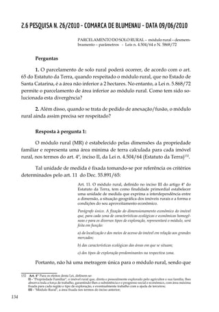 134
2.6 PESQUISA N. 26/2010 - COMARCA DE BLUMENAU - DATA 09/06/2010
PARCELAMENTO DO SOLO RURAL – módulo rural – desmem-
bramento – parâmetros - Leis n. 4.504/64 e N. 5868/72
Perguntas
1. O parcelamento de solo rural poderá ocorrer, de acordo com o art.
65 do Estatuto da Terra, quando respeitado o módulo rural, que no Estado de
Santa Catarina, é a área não inferior a 2 hectares. No entanto, a Lei n. 5.868/72
permite o parcelamento de área inferior ao módulo rural. Como tem sido so-
lucionada esta divergência?
2. Além disso, quando se trata de pedido de anexação/fusão, o módulo
rural ainda assim precisa ser respeitado?
Resposta à pergunta 1:
O módulo rural (MR) é estabelecido pelas dimensões da propriedade
familiar e representa uma área mínima de terra calculada para cada imóvel
rural, nos termos do art. 4º, inciso II, da Lei n. 4.504/64 (Estatuto da Terra)132
.
Tal unidade de medida é fixada tomando-se por referência os critérios
determinados pelo art. 11 do Dec. 55.891/65:
Art. 11. O módulo rural, definido no inciso III do artigo 4º do
Estatuto da Terra, tem como finalidade primordial estabelecer
uma unidade de medida que exprima a interdependência entre
a dimensão, a situação geográfica dos imóveis rurais e a forma e
condições do seu aproveitamento econômico.
Parágrafo único. A fixação do dimensionamento econômico do imóvel
que, para cada zona de características ecológicas e econômicas homogê-
neas e para os diversos tipos de exploração, representará o módulo, será
feita em função:
a) da localização e dos meios de acesso do imóvel em relação aos grandes
mercados;
b) das características ecológicas das áreas em que se situam;
c) dos tipos de exploração predominantes na respectiva zona.
Portanto, não há uma metragem única para o módulo rural, sendo que
132	 Art. 4º Para os efeitos desta Lei, definem-se:
	 II - "Propriedade Familiar", o imóvel rural que, direta e pessoalmente explorado pelo agricultor e sua família, lhes
absorva toda a força de trabalho, garantindo-lhes a subsistência e o progresso social e econômico, com área máxima
fixada para cada região e tipo de exploração, e eventualmente trabalho com a ajuda de terceiros;
	III - "Módulo Rural", a área fixada nos termos do inciso anterior;
 