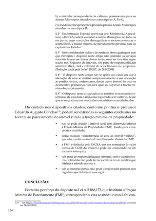 136
b) o módulo correspondente às culturas permanentes para os
demais Municípios situados nas zonas típicas A, B e C;
c) o módulo correspondente à pecuária para os demais Municípios
situados na zona típica D.
§ 2º - Em Instrução Especial aprovada pelo Ministro da Agricul-
tura, o INCRA poderá estender a outros Municípios, no todo ou
em parte, cujas condições demográficas e sócio-econômicas o
aconselhem, a fração mínima de parcelamento prevista para as
capitais dos Estados.
§ 3º - São considerados nulos e de nenhum efeito quaisquer atos
que infrinjam o disposto neste artigo não podendo os serviços
notariais lavrar escrituras dessas áreas, nem ser tais atos regis-
trados nos Registros de Imóveis, sob pena de responsabilidade
administrativa, civil e criminal de seus titulares ou prepostos.
(Redação dada pela Lei nº 10.267, de 28.8.2001)
§ 4º - O disposto neste artigo não se aplica aos casos em que a
alienação da área se destine comprovadamente a sua anexação
ao prédio rústico, confrontante, desde que o imóvel do qual se
desmembre permaneça com área igual ou superior à fração mí-
nima do parcelamento.
§ 5º - O disposto neste artigo aplica-se também às transações ce-
lebradas até esta data e ainda não registradas em Cartório, desde
que se enquadrem nas condições e requisitos ora estabelecidos.
Do contido nos dispositivos citados, conforme pontua o professor
Eduardo Augusto Conchas133
, podem ser extraídas as seguintes conclusões no
tocante ao parcelamento do imóvel rural e à fração mínima da propriedade:
•	 não se pode dividir o imóvel rural com dimensão inferior
à Fração Mínima da Propriedade- FMP, fixada para a res-
pectiva localidade;
•	 única exceção: “transferência de área ao imóvel vizinho”,
que não resulte em imóvel com dimensão abaixo da FMP;
•	 a FMP é definida pelo INCRA por ato normativo (o valor
consta do CCIR do imóvel e pode ser consultado no site
daquela autarquia);
•	 sob pena de responsabilização criminal, cível e administra-
tiva, o tabelião não pode lavrar escritura de ato jurídico que
infrinja a referida norma; e
•	 sob as mesmas penas, não pode o registrador praticar atos
registrais que infrinjam essa regra
CONCLUSÃO:
Portanto, por força do disposto na Lei n. 5.868/72, que instituiu a Fração
Mínima do Parcelamento (FMP), correspondente esta ao módulo rural, foi con-
133	 ver: http://eduardoaugusto-irib.blogspot.com/2010/06/imovel-rural-conceitos-de-modulo-fiscal.html (consulta
em 21/06/2010)
 