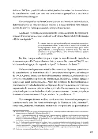 137
ferido ao INCRA a possibilidade de definição das dimensões das áreas mínimas
de parcelamento rural, com base nas características geográficas e produtivas
peculiares de cada região.
No caso específico de Santa Catarina, foram estabelecidos índices básicos,
determinando-se os módulos rurais e fiscais e a fração mínima para parcela-
mento de imóveis rurais para cada Município Catarinense.
Ainda, em resposta ao questionamento sobre a definição de parcela mí-
nima de fracionamento, extrai-se do site do Instituto Nacional de Colonização
e Reforma Agrária134
:
É a menor área em que um imóvel rural, num dado município,
pode ser desmembrado. Corresponde ao módulo de exploração
hortigranjeira da Zona Típica de Módulo (ZTM) a que o muni-
cípio pertencer. Ao ser parcelado o imóvel rural, para fins de
transmissão a qualquer título, a área remanescente não poderá
ser inferior a FMP.
Por fim, cumpre esclarecer que a regra da não divisão do imóvel em
área menor que a FMP não é absoluta. Isto porque o Decreto n. 62.504/68 traz
hipóteses de mitigação da regra do artigo 65 do Estatuto da Terra.135
Colhe-se do disposto no referido Decreto várias hipóteses permissivas
do parcelamento de área menor à FMP, que dependem de prévia autorização
do INCRA, para a instalação de estabelecimentos comerciais, industriais e de
serviços comunitários (postos de combustível, indústrias, escolas, igrejas e
templos em geral, cemitérios, etc.). Além das hipóteses de desmembramento
por interesse privado, há também as hipóteses de parcelamento decorrentes da
supremacia do interesse público sobre o privado. É o que ocorre nas desapro-
priações de parcela de imóvel rural, deixando remanescer com o expropriado
área com dimensão menor à fração mínima de parcelamento.136
No caso específico em análise, verifica-se que a área mínima para parce-
lamento do solo para fins rurais no Município de Blumenau, é de 2 hectares137
,
sendo este, portanto, o tamanho mínimo do lote para fins de parcelamento
134	http://www.incra.gov.br/portal/index.php?option=com_content&view=article&id=81:o-que-e-fracao-minima-
-de-parcelamento-fmp&catid=52:faqincra&Itemid=83
135	 Art. 2º - Os desmembramentos de imóvel rural que visem a constituir unidades com destinação diversa daquela
referida no Inciso I do Artigo 4º da Lei nº 4.504, de 30 de novembro de 1964, não estão sujeitos às disposições do
artigo 65 da mesma lei e do artigo 11 do Decreto-lei nº 57, de 18 de novembro de 1966, desde que, comprovadamente,
se destinem a um dos seguintes fins: [...]
136	 Art. 2º - Os desmembramentos de imóvel rural que visem a constituir unidades com destinação diversa…(à atividade
rural)…, não estão sujeitos às …(regras da FMP e do loteamento rural)… desde que, comprovadamente, se destinem
a um dos seguintes fins:I - Desmembramentos decorrentes de desapropriação por necessidade ou utilidade pública,
na forma prevista no Artigo 590, do Código Civil Brasileiro de 1916, e legislação complementar. […]
137	 Conforme consta na tabela de Índice Básico do Incra em SC.
 