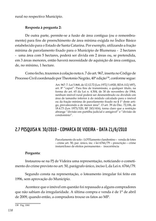 138
rural no respectivo Município.
Resposta à pergunta 2:
De outra parte, permite-se a fusão de área contígua (ou o remembra-
mento) para fins de preenchimento de área mínima exigida no Índice Básico
estabelecido para o Estado de Santa Catarina. Por exemplo, utilizando a fração
mínima de parcelamento fixado para o Município de Blumenau - 2 hectares
- uma área com 5 hectares, poderá ser divida em 2 áreas ou, se pretendida,
em 3 áreas menores, então haverá necessidade de aquisição de área contígua,
de, no mínimo, 1 hectare.
Como fecho, trazemos à colação nota n. 7 do art. 967, inserta no Código de
Processo Civil coordenado por Theotonio Negrão, 40ª edição138
, conforme segue:
Art. 967: 7. Lei 5.868, de 12.12.72 (Lex 1972/1.6920, RDA 112/497),
art. 8º “caput”: Para fins de transmissão, a qualquer título, na
forma do art. 65 da Lei n. 4.504, de 30 de novembro de 1964,
nenhum imóvel rural poderá ser desmembrado ou dividido em
área de tamanho inferior à do módulo calculado para o imóvel
ou da fração mínima de parcelamento fixado no § 1º deste arti-
go, prevalecendo a de menor área”. O art. 39 do Dec. 72,106, de
18.4.73 (Lex 1973/520, RF 243/416), torna claro que a restrição
abrange “divisão em partilha judicial e amigável” e “divisão de
condomínio”.
2.7 PESQUISA N. 30/2010 - COMARCA DE VIDEIRA - DATA 21/6/2010
Parcelamento do solo - LOTEamento clandestino – venda de lotes
- crime art. 50, par. único, inc. i lei 6766/79 – prescrição – crime
instantÂneo de efeitos permanentes - inocorrência
Pergunta:
Instaurou-se na PJ de Videira uma representação, noticiando o cometi-
mento do crime previsto no art. 50, parágrafo único, inciso I, da Lei n. 6766/79.
Segundo consta na representação, o loteamento irregular foi feito em
1996, sem aprovação do Município.
Acontece que o imóvel em questão foi repassado a alguns compradores
que não sabiam da irregularidade. A última compra e venda é de 1° de abril
de 2009, quando então, a compradora trouxe os fatos ao MP.
138	 Pág. 1041
 