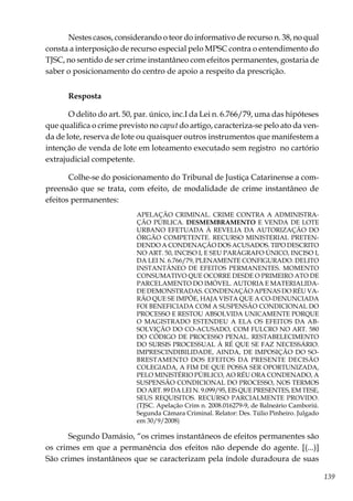 139
Nestes casos, considerando o teor do informativo de recurso n. 38, no qual
consta a interposição de recurso especial pelo MPSC contra o entendimento do
TJSC, no sentido de ser crime instantâneo com efeitos permanentes, gostaria de
saber o posicionamento do centro de apoio a respeito da prescrição.
Resposta
O delito do art. 50, par. único, inc.I da Lei n. 6.766/79, uma das hipóteses
que qualifica o crime previsto no caput do artigo, caracteriza-se pelo ato da ven-
da de lote, reserva de lote ou quaisquer outros instrumentos que manifestem a
intenção de venda de lote em loteamento executado sem registro no cartório
extrajudicial competente.
Colhe-se do posicionamento do Tribunal de Justiça Catarinense a com-
preensão que se trata, com efeito, de modalidade de crime instantâneo de
efeitos permanentes:
APELAÇÃO CRIMINAL. CRIME CONTRA A ADMINISTRA-
ÇÃO PÚBLICA. DESMEMBRAMENTO E VENDA DE LOTE
URBANO EFETUADA À REVELIA DA AUTORIZAÇÃO DO
ÓRGÃO COMPETENTE. RECURSO MINISTERIAL PRETEN-
DENDO A CONDENAÇÃO DOS ACUSADOS. TIPO DESCRITO
NO ART. 50, INCISO I, E SEU PARÁGRAFO ÚNICO, INCISO I,
DA LEI N. 6.766/79, PLENAMENTE CONFIGURADO. DELITO
INSTANTÂNEO DE EFEITOS PERMANENTES. MOMENTO
CONSUMATIVO QUE OCORRE DESDE O PRIMEIRO ATO DE
PARCELAMENTO DO IMÓVEL. AUTORIA E MATERIALIDA-
DE DEMONSTRADAS. CONDENAÇÃO APENAS DO RÉU VA-
RÃO QUE SE IMPÕE, HAJA VISTA QUE A CO-DENUNCIADA
FOI BENEFICIADA COM A SUSPENSÃO CONDICIONAL DO
PROCESSO E RESTOU ABSOLVIDA UNICAMENTE PORQUE
O MAGISTRADO ESTENDEU A ELA OS EFEITOS DA AB-
SOLVIÇÃO DO CO-ACUSADO, COM FULCRO NO ART. 580
DO CÓDIGO DE PROCESSO PENAL. RESTABELECIMENTO
DO SURSIS PROCESSUAL À RÉ QUE SE FAZ NECESSÁRIO.
IMPRESCINDIBILIDADE, AINDA, DE IMPOSIÇÃO DO SO-
BRESTAMENTO DOS EFEITOS DA PRESENTE DECISÃO
COLEGIADA, A FIM DE QUE POSSA SER OPORTUNIZADA,
PELO MINISTÉRIO PÚBLICO, AO RÉU ORA CONDENADO, A
SUSPENSÃO CONDICIONAL DO PROCESSO, NOS TERMOS
DO ART. 89 DA LEI N. 9.099/95, EIS QUE PRESENTES, EM TESE,
SEUS REQUISITOS. RECURSO PARCIALMENTE PROVIDO.
(TJSC. Apelação Crim n. 2008.016279-9, de Balneário Camboriú.
Segunda Câmara Criminal. Relator: Des. Túlio Pinheiro. Julgado
em 30/9/2008)
Segundo Damásio, “os crimes instantâneos de efeitos permanentes são
os crimes em que a permanência dos efeitos não depende do agente. [(...)]
São crimes instantâneos que se caracterizam pela índole duradoura de suas
 