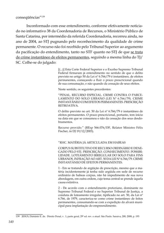140
conseqüências”139
Inconformado com esse entendimento, conforme efetivamente noticia-
do no informativo 38 da Coordenadoria de Recursos, o Ministério Público de
Santa Catarina, por intermédio da referida Coordenadoria, recorreu ainda, no
ano de 2004, ao STJ pugnando pelo reconhecimento da qualidade de crime
permanente. O recurso não foi recebido pelo Tribunal Superior ao argumento
da pacificação do entendimento, tanto no STF quanto no STJ de que se trata
de crime instantâneo de efeitos permanentes, seguindo a mesma linha do TJ/
SC. Colhe-se do julgado:
[(...)] Esta Corte Federal Superior e o Excelso Supremo Tribunal
Federal firmaram já entendimento no sentido de que o delito
previsto no artigo 50 da Lei nº 6.766/79 é instantâneo, de efeitos
permanentes, começando a fluir o prazo prescricional quando
de sua consumação, e não quando da cessação de seus efeitos.
Neste sentido, os seguintes precedentes:
“PENAL. RECURSO ESPECIAL. CRIME CONTRA O PARCE-
LAMENTO DO SOLO URBANO (LEI Nº 6.766/79). CRIME
INSTANTÂNEO COM EFEITOS PERMANENTES. PRESCRIÇÃO
RETROATIVA.
O delito previsto no art. 50 da Lei nº 6.766/79 é instantâneo de
efeitos permanentes. O prazo prescricional, portanto, tem início
na data em que se consumou e não da cessação dos seus desdo-
bramentos.
Recurso provido.” (REsp 566.076/DF, Relator Ministro Félix
Fischer, in DJ 19/12/2003).
“RHC. MATÉRIA JÁ ARTICULADA EM HABEAS
CORPUS SUBSTITUTIVO DE RECURSO ORDINÁRIO E DENE-
GADO PELO STJ. PRESCRIÇÃO. CONHECIMENTO. POSSIBI-
LIDADE. LOTEAMENTO IRREGULAR DO SOLO PARA FINS
URBANOS. INFRAÇÃO AO ART. 50 DA LEI Nº 6.766/79. CRIME
INSTANTÂNEO DE EFEITOS PERMANENTES.
1 - Em se tratando de argüição de prescrição, mesmo que a ma-
téria incidentemente já tenha sido argüida em sede de recurso
ordinário de habeas corpus, não há impedimento de sua nova
abordagem, em outra ordem, cujo tema central se prende àquela
causa extintiva.
2 - De acordo com o entendimento pretoriano, dominante no
Supremo Tribunal Federal e no Superior Tribunal de Justiça, a
conduta de loteamento irregular, tipificado no art. 50, da Lei nº
6.766, de 1979, caracteriza-se como crime instantâneo de feitos
permanentes, consumando-se com a expedição do alvará muni-
cipal para implantação do empreendimento.
139	 JESUS, Damásio E. de. Direito Penal, v . I, parte geral, 29ª ed. rev. e atual. São Paulo. Saraiva, 200, 2008, p. 193
 