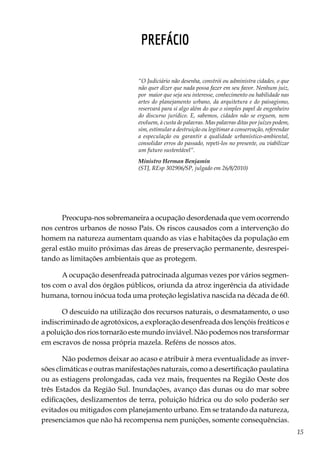 15
PREFÁCIO
Preocupa-nos sobremaneira a ocupação desordenada que vem ocorrendo
nos centros urbanos de nosso País. Os riscos causados com a intervenção do
homem na natureza aumentam quando as vias e habitações da população em
geral estão muito próximas das áreas de preservação permanente, desrespei-
tando as limitações ambientais que as protegem.
A ocupação desenfreada patrocinada algumas vezes por vários segmen-
tos com o aval dos órgãos públicos, oriunda da atroz ingerência da atividade
humana, tornou inócua toda uma proteção legislativa nascida na década de 60.
O descuido na utilização dos recursos naturais, o desmatamento, o uso
indiscriminado de agrotóxicos, a exploração desenfreada dos lençóis freáticos e
a poluição dos rios tornarão este mundo inviável. Não podemos nos transformar
em escravos de nossa própria mazela. Reféns de nossos atos.
Não podemos deixar ao acaso e atribuir à mera eventualidade as inver-
sões climáticas e outras manifestações naturais, como a desertificação paulatina
ou as estiagens prolongadas, cada vez mais, frequentes na Região Oeste dos
três Estados da Região Sul. Inundações, avanço das dunas ou do mar sobre
edificações, deslizamentos de terra, poluição hídrica ou do solo poderão ser
evitados ou mitigados com planejamento urbano. Em se tratando da natureza,
presenciamos que não há recompensa nem punições, somente consequências.
“O Judiciário não desenha, constrói ou administra cidades, o que
não quer dizer que nada possa fazer em seu favor. Nenhum juiz,
por maior que seja seu interesse, conhecimento ou habilidade nas
artes do planejamento urbano, da arquitetura e do paisagismo,
reservará para si algo além do que o simples papel de engenheiro
do discurso jurídico. E, sabemos, cidades não se erguem, nem
evoluem, à custa de palavras. Mas palavras ditas por juízes podem,
sim, estimular a destruição ou legitimar a conservação, referendar
a especulação ou garantir a qualidade urbanístico-ambiental,
consolidar erros do passado, repeti-los no presente, ou viabilizar
um futuro sustentável”.
Ministro Herman Benjamin
(STJ, REsp 302906/SP, julgado em 26/8/2010)
 