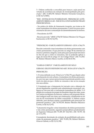 141
3 - Ordem conhecida e concedida para trancar a ação penal em
virtude da ocorrência da extinção da municipalidade pela pres-
crição.” (HC 13.203/SP, Relator Ministro Fernando Gonçalves,
in DJ 12/3/2001).
“RHC - EXTINÇÃO DA PUNIBILIDADE - PRESCRIÇÃO -LOTE-
AMENTO IRREGULAR - INICIO DA CONTAGEM DO PRAZO
PRESCRICIONAL.
- Na prática do delito de loteamento irregular, por tratar-se de
crime instantâneo de efeitos permanentes, o inicio do prazo pres-
cricional se dá com a consumação do desmembramento do terreno.
- Precedentes do STF.
- Recurso provido.” (RHC 6.754/SP, Relator Ministro Cid Flaquer
Scartezzini, in DJ 19/12/97).
“PRESCRIÇÃO - PARCELAMENTO URBANO - LEI N. 6.766/79.
Descabe confundir crime instantâneo de efeitos permanentes com
crimes permanentes. O que previsto no artigo 50 da referida Lei
encerra a primeira categoria, razão pela qual a prescrição tem inicio
no dia em que o crime se consumou, não se podendo aplicar a
regra do inciso III do artigo 111 do Código Penal.” (HC 71.259/
SP, Relator Ministro Marco Aurélio, in DJ 18/8/95).
“HABEAS CORPUS”. PARCELAMENTO DO SOLO
URBANO. DELITO DEFINIDO NO ART. 50 DA LEI Nº 6.766/79.
PRESCRIÇÃO.
1. O crime definido no art. 50 da Lei nº 6.766/79, que dispõe sobre
parcelamento do solo urbano, é instantâneo de efeitos permanen-
tes, por isso que o prazo prescricional da pretensão punitiva tem
início da data em que o delito se consuma e não na da cessação
dos seus efeitos.
2. Constatado que o loteamento foi iniciado com a obtenção de
alvará ilegalmente expedido pela administração municipal, con-
figura-se com esse fato a consumação instantânea do delito. 3. O
pedido de averbação de projeto de desdobro ilegal dos lotes, junto
ao Cartório de Registro de Imóveis, embora com propósito ilícito,
não configura mais um crime, em continuação, constituindo-se em
um ato de exaurimento do delito consumado. 4. Habeas corpus
deferido, para declarar extinta a punibilidade pela prescrição da
pretensão punitiva.” (HC 74.793/SP, Relator Ministro Maurício
Corrêa, in DJ 16/5/97).
“Loteamento irregular: crime instantâneo de efeitos permanentes
e não crime permanente, segundo jurisprudência predominante
do Supremo Tribunal (HC 71.259, RT 162/561 e HC 74.757, DJ
de 7/11/97).
Conseqüente decretação da extinção da punibilidade pela pres-
crição da pretensão punitiva.” (HC 76.501/SE, Relator Ministro
Octavio Gallotti, in DJ 13/11/98).
 