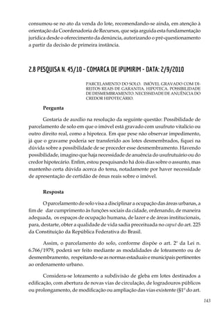 143
consumou-se no ato da venda do lote, recomendando-se ainda, em atenção à
orientação da Coordenadoria de Recursos, que seja arguida esta fundamentação
jurídica desde o oferecimento da denúncia, autorizando o pré-questionamento
a partir da decisão de primeira instância.
2.8 PESQUISA N. 45/10 - COMARCA DE IPUMIRIM - DATA: 2/9/2010
PARCELAMENTO DO SOLO. IMÓVEL GRAVADO COM DI-
REITOS REAIS DE GARANTIA. HIPOTECA. POSSIBILIDADE
DE DESMEMBRAMENTO. NECESSIDADE DE ANUÊNCIA DO
CREDOR HIPOTECÁRIO.
Pergunta
Gostaria de auxílio na resolução da seguinte questão: Possibilidade de
parcelamento de solo em que o imóvel está gravado com usufruto vitalício ou
outro direito real, como a hipoteca. Em que pese não observar impedimento,
já que o gravame poderia ser transferido aos lotes desmembrados, fiquei na
dúvida sobre a possibilidade de se proceder esse desmembramento. Havendo
possibilidade, imagino que haja necessidade de anuência do usufrutuário ou do
credor hipotecário. Enfim, estou pesquisando há dois dias sobre o assunto, mas
mantenho certa dúvida acerca do tema, notadamente por haver necessidade
de apresentação de certidão de ônus reais sobre o imóvel.
Resposta
O parcelamento do solo visa a disciplinar a ocupação das áreas urbanas, a
fim de dar cumprimento às funções sociais da cidade, ordenando, de maneira
adequada, os espaços de ocupação humana, de lazer e de áreas institucionais,
para, destarte, obter a qualidade de vida sadia preceituada no caput do art. 225
da Constituição da República Federativa do Brasil.
Assim, o parcelamento do solo, conforme dispõe o art. 2º da Lei n.
6.766/1979, poderá ser feito mediante as modalidades de loteamento ou de
desmembramento, respeitando-se as normas estaduais e municipais pertinentes
ao ordenamento urbano.
Considera-se loteamento a subdivisão de gleba em lotes destinados a
edificação, com abertura de novas vias de circulação, de logradouros públicos
ou prolongamento, de modificação ou ampliação das vias existente (§1º do art.
 
