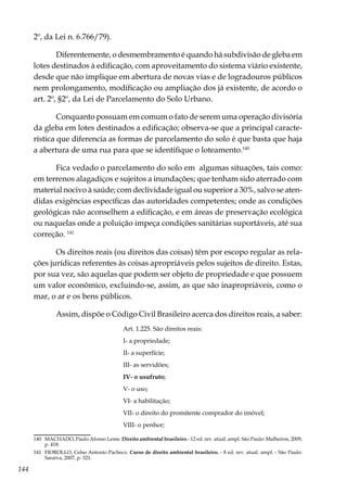 144
2º, da Lei n. 6.766/79).
Diferentemente, o desmembramento é quando há subdivisão de gleba em
lotes destinados à edificação, com aproveitamento do sistema viário existente,
desde que não implique em abertura de novas vias e de logradouros públicos
nem prolongamento, modificação ou ampliação dos já existente, de acordo o
art. 2º, §2º, da Lei de Parcelamento do Solo Urbano.
Conquanto possuam em comum o fato de serem uma operação divisória
da gleba em lotes destinados a edificação; observa-se que a principal caracte-
rística que diferencia as formas de parcelamento do solo é que basta que haja
a abertura de uma rua para que se identifique o loteamento.140
Fica vedado o parcelamento do solo em algumas situações, tais como:
em terrenos alagadiços e sujeitos a inundações; que tenham sido aterrado com
material nocivo à saúde; com declividade igual ou superior a 30%, salvo se aten-
didas exigências específicas das autoridades competentes; onde as condições
geológicas não aconselhem a edificação, e em áreas de preservação ecológica
ou naquelas onde a poluição impeça condições sanitárias suportáveis, até sua
correção. 141
Os direitos reais (ou direitos das coisas) têm por escopo regular as rela-
ções jurídicas referentes às coisas apropriáveis pelos sujeitos de direito. Estas,
por sua vez, são aquelas que podem ser objeto de propriedade e que possuem
um valor econômico, excluindo-se, assim, as que são inapropriáveis, como o
mar, o ar e os bens públicos.
Assim, dispõe o Código Civil Brasileiro acerca dos direitos reais, a saber:
Art. 1.225. São direitos reais:
I- a propriedade;
II- a superfície;
III- as servidões;
IV- o usufruto;
V- o uso;
VI- a habilitação;
VII- o direito do promitente comprador do imóvel;
VIII- o penhor;
140	 MACHADO, Paulo Afonso Leme. Direito ambiental brasileiro.- 12 ed. rev. atual. ampl. São Paulo: Malheiros, 2009,
p. 418.
141	 FIOROLLO, Celso Antonio Pacheco. Curso de direito ambiental brasileiro. - 8 ed. rev. atual. ampl. - São Paulo:
Saraiva, 2007, p. 321.
 
