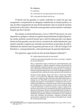 145
IX- a hipoteca;
X- a anticrese;
XI- a concessão de uso especial para fins de moradia;
XII- a concessão de direito real de uso.
O direito real de garantia é o poder conferido ao credor de que seja
assegurado o cumprimento da obrigação estabelecida na relação jurídica, ou
seja, de obter o pagamento de uma dívida mediante valor ou renda de um bem
pertencente ao devedor e oferecido como garantia exclusivamente à satisfação
daquilo que lhe é devido. 		
Em relação ao desmembramento, a Lei n. 6.766/79 não prevê, em seus
dispositivos, qualquer vedação ao registro de parcelamento de gleba hipoteca-
da, sendo, portanto, possível mesmo que o imóvel esteja gravado com algum
direito real de garantia, mas deve haver a anuência do credor hipotecário, que
poderá contestar o registro por entender que há ofensa ao princípio da indivi-
sibilidade dos direitos reais de garantia previsto no art. 1.421 do Código Civil
Brasileiro e, consequentemente, a descaracterização da garantia hipotecária.
Por oportuno, segue trecho da obra de João Baptista Galhardo142
:
45. A gleba hipotecada pode ser parcelada?
A hipoteca garantida pela gleba não estorva, em regra, o registro
de seu parcelamento.
Deve o registrador exigir a anuência do credor hipotecário, que
poderá impugnar o registro, alegando violação do princípio da
indivisibilidade, próprio da hipoteca, com a transferência de áreas
para o Município, como bens de uso comum do povo e o enfraque-
cimento da garantia hipotecária, em virtude da obrigatoriedade do
cumprimento dos contratos de venda, que por lei são irretratáveis.
Ilustram Toshio Mukai, Alaôr Café Alves e Paulo José Villela
Lomar: “A Lei 6.766/79 [p. 488] não contém nenhum dispositivo
que proíba o registro do parcelamento sobre gleba hipotecada. A
redação do art. 18 [p.495], como demonstramos no item 33, não
impede este registro e até possibilita a consideração de tê-lo per-
mitido implicitamente, na medida em que tolerou a apresentação
de certidão positiva da existência de ônus reais incidindo sobre
o imóvel. Entretanto, a mesma Lei impôs, a seguir, a rigorosa ob-
servância de preceitos em consequência dos quais, praticamente,a
hipoteca se desnatura. De fato, a irretratabilidade dos contratos e a
obrigatoriedade do seu rigoroso cumprimento implicam perda de
identidade da hipoteca, elidindo sua substância, como aludimos
neste item. Destarte, em princípio, a hipoteca incidente sobre
parcelamento registrado não se torna recomendável em virtude
de sua descaracterização.
142	 GALHARDO, João Baptista. O registro do parcelamento do solo para fins urbanos. Porto Alegre: IRIB: S.A Fabris,
2004, págs. 70/71.
 