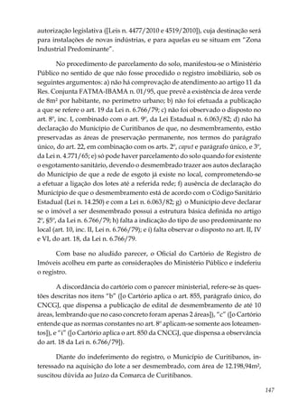 147
autorização legislativa ([Leis n. 4477/2010 e 4519/2010]), cuja destinação será
para instalações de novas indústrias, e para aquelas eu se situam em “Zona
Industrial Predominante”.
No procedimento de parcelamento do solo, manifestou-se o Ministério
Público no sentido de que não fosse procedido o registro imobiliário, sob os
seguintes argumentos: a) não há comprovação de atendimento ao artigo 11 da
Res. Conjunta FATMA-IBAMA n. 01/95, que prevê a existência de área verde
de 8m² por habitante, no perímetro urbano; b) não foi efetuada a publicação
a que se refere o art. 19 da Lei n. 6.766/79; c) não foi observado o disposto no
art. 8º, inc. I, combinado com o art. 9º, da Lei Estadual n. 6.063/82; d) não há
declaração do Município de Curitibanos de que, no desmembramento, estão
preservadas as áreas de preservação permanente, nos termos do parágrafo
único, do art. 22, em combinação com os arts. 2º, caput e parágrafo único, e 3º,
da Lei n. 4.771/65; e) só pode haver parcelamento do solo quando for existente
o esgotamento sanitário, devendo o desmembrado trazer aos autos declaração
do Município de que a rede de esgoto já existe no local, comprometendo-se
a efetuar a ligação dos lotes até a referida rede; f) ausência de declaração do
Município de que o desmembramento está de acordo com o Código Sanitário
Estadual (Lei n. 14.250) e com a Lei n. 6.063/82; g) o Município deve declarar
se o imóvel a ser desmembrado possui a estrutura básica definida no artigo
2º, §5º, da Lei n. 6.766/79; h) falta a indicação do tipo de uso predominante no
local (art. 10, inc. II, Lei n. 6.766/79); e i) falta observar o disposto no art. II, IV
e VI, do art. 18, da Lei n. 6.766/79.
Com base no aludido parecer, o Oficial do Cartório de Registro de
Imóveis acolheu em parte as considerações do Ministério Público e indeferiu
o registro.
A discordância do cartório com o parecer ministerial, refere-se às ques-
tões descritas nos itens “b” ([o Cartório aplica o art. 855, parágrafo único, do
CNCGJ, que dispensa a publicação de edital de desmembramento de até 10
áreas, lembrando que no caso concreto foram apenas 2 áreas]), “c” ([o Cartório
entende que as normas constantes no art. 8º aplicam-se somente aos loteamen-
tos]), e “i” ([o Cartório aplica o art. 850 da CNCGJ, que dispensa a observância
do art. 18 da Lei n. 6.766/79]).
Diante do indeferimento do registro, o Município de Curitibanos, in-
teressado na aquisição do lote a ser desmembrado, com área de 12.198,94m²,
suscitou dúvida ao Juízo da Comarca de Curitibanos.
 