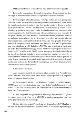 148
O Ministério Público se manifestou pela improcedência do pedido.
Entretanto, o magistrado deve deferir o pedido e determinar ao Cartório
de Registro de Imóveis que proceda o registro do desmembramento.
Entre os argumentos utilizados na sentença, destaca-se: a) de que o parce-
lamento do solo, no caso, destina-se a empreendimento industrial, o que difere
de parcelamento do solo urbano para fins habitacionais; b) de que o imóvel
desmembrando situa-se em Zona Industrial Predominante; c) de que as cau-
telas legais, apropriadas ao uso do solo, destinadas a evitar os conglomerados
urbanos desprovidos de infraestrutura, não se justificam no caso concreto; d)
de que a FATMA não opôs restrição ao empreendimento, conforme certidão
anexada nos autos; e) que, por ser área destinada a fins industriais, o futuro
empreendimento acarretará benefícios à população pela geração de emprego
e renda; f) de que aplica-se ao caso os arts. 850 e 855 do CNCGJ, que dispen-
sa a observância do art. 18 da Lei n. 6.766/79 e não se exigiria a publicação
de edital de desmembramento; g) de que não houve desrespeito à resolução
Conjunta FATMA-IBAMA n. 01/95, pois os lotes serão destinados à instalação
de indústrias, ficando os futuros empreendimentos sujeitos aos respectivos
licenciamentos ambientais, com destinação de áreas verdes; e h) de que, por se
tratar de parcelamento de zona industrial, a previsão de áreas públicas deixa de
existir, pois os lotes são destinados à instalação de indústrias, diferentemente
das zonas de convívios de pessoas.
É a síntese do essencial.
Ante o exposto e diante da realidade fática narrada, esta Promotoria de
Justiça solicita a análise do caso, a fim de que sejam apresentadas respostas
aos seguintes questionamentos:
01. Se o disposto no art. 11 da Resolução Conjunta n. 01/95 FATMA/
IBAMA, que prevê a existência de área verde de 8m² por habitante, tem apli-
cabilidade no caso concreto, tendo em vista se tratar de desmembramento de
lotes, para fins industriais;
02. Se o artigo 855, parágrafo único, do Código de Normas da CGJ deve
prevalecer sobre o art. 19 da Lei n. 6.766/79, levando-se em conta o caso con-
creto ([parcelamento em dois lotes]);
03. Se o disposto no art. 8º, inc. I, da Lei Estadual n. 6.063/82 aplica-se
em pedidos de desmembramento, por força do art. 9º do mesmo diploma legal,
 