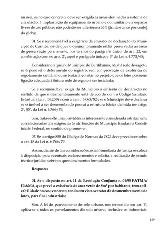 149
ou seja, se no caso concreto, deve ser exigida as áreas destinadas a sistema de
circulação, à implantação de equipamento urbano e comunitário e a espaços
livres de uso público, não poderão ser inferiores a 35% (trinta e cinco por cento)
da gleba;
04. Se é recomendável a exigência da emissão de declaração do Muni-
cípio de Curitibanos de que no desmembramento estão preservadas as áreas
de preservação permanente, nos termos do parágrafo único, do art. 22, em
combinação com os arts. 2º, caput e parágrafo único, e 3º da Lei n. 4.771/65;
Considerando que, no Município de Curitibanos, não há rede de esgoto,
se é possível o deferimento do registro, sem comprovação da existência de
esgotamento sanitário ou se bastaria constar no projeto que os lotes possuem
ligação adequada à futura rede de esgoto a ser instalada;
Se é recomendável exigir do Município a emissão de declaração no
sentido de que o desmembramento está de acordo com o Código Sanitário
Estadual (Lei n. 14.250) e com a Lei n. 6.063/82 e se o Município deve declarar
se o imóvel a ser desmembrado possui a estrutura básica definida no artigo
2º, §5º, da Lei n. 6.766/79;
Sim, trata-se de uma providência interessante considerada estritamente
correlacionadas tais exigências às atribuições do Município fixadas na Consti-
tuição Federal, no sentido de promover.
07. Se o artigo 850 do Código de Normas da CGJ deve prevalecer sobre
o art. 18 da Lei n. 6.766/79.
Assim, diante de tais considerações, esta Promotoria de Justiça se coloca
à disposição para eventuais esclarecimentos e solicita a realização de estudo
técnico-jurídico sobre os questionamentos formulados.
Respostas
01. Se o disposto no art. 11 da Resolução Conjunta n. 01/95 FATMA/
IBAMA, que prevê a existência de área verde de 8m² por habitante, tem apli-
cabilidade no caso concreto, tendo em vista se tratar de desmembramento de
lotes, para fins industriais;
Sim. A lei do parcelamento do solo urbano, nos termos do seu art. 1º,
aplica-se a todos os parcelamentos do solo urbano, inclusive os industriais.
 