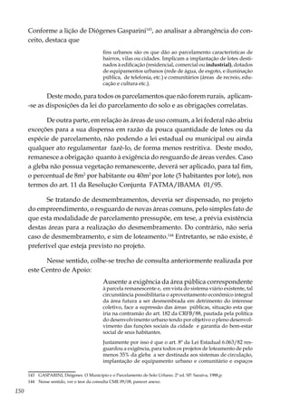 150
Conforme a lição de Diógenes Gasparini143
, ao analisar a abrangência do con-
ceito, destaca que
fins urbanos são os que dão ao parcelamento características de
bairros, vilas ou cidades. Implicam a implantação de lotes desti-
nados à edificação (residencial, comercial ou industrial), dotados
de equipamentos urbanos (rede de água, de esgoto, e iluminação
pública, de telefonia, etc.) e comunitários (áreas de recreio, edu-
cação e cultura etc.).
Deste modo, para todos os parcelamentos que não forem rurais, aplicam-
-se as disposições da lei do parcelamento do solo e as obrigações correlatas.
De outra parte, em relação às áreas de uso comum, a lei federal não abriu
exceções para a sua dispensa em razão da pouca quantidade de lotes ou da
espécie de parcelamento, não podendo a lei estadual ou municipal ou ainda
qualquer ato regulamentar fazê-lo, de forma menos restritiva. Deste modo,
remanesce a obrigação quanto à exigência do resguardo de áreas verdes. Caso
a gleba não possua vegetação remanescente, deverá ser aplicado, para tal fim,
o percentual de 8m2
por habitante ou 40m2
por lote (5 habitantes por lote), nos
termos do art. 11 da Resolução Conjunta FATMA/IBAMA 01/95.
Se tratando de desmembramentos, deveria ser dispensado, no projeto
do empreendimento, o resguardo de novas áreas comuns, pelo simples fato de
que esta modalidade de parcelamento pressupõe, em tese, a prévia existência
destas áreas para a realização do desmembramento. Do contrário, não seria
caso de desmembramento, e sim de loteamento.144
Entretanto, se não existe, é
preferível que esteja previsto no projeto.
Nesse sentido, colhe-se trecho de consulta anteriormente realizada por
este Centro de Apoio:
Ausente a exigência da área pública correspondente
à parcela remanescente e, em vista do sistema viário existente, tal
circunstância possibilitaria o aproveitamento econômico integral
da área futura a ser desmembrada em detrimento do interesse
coletivo, face a supressão das áreas públicas, situação esta que
iria na contramão do art. 182 da CRFB/88, pautada pela política
do desenvolvimento urbano tendo por objetivo o pleno desenvol-
vimento das funções sociais da cidade e garantia do bem-estar
social de seus habitantes.
Justamente por isso é que o art. 8º da Lei Estadual 6.063/82 res-
guardou a exigência, para todos os projetos de loteamento de pelo
menos 35% da gleba a ser destinada aos sistemas de circulação,
implantação de equipamento urbano e comunitário e espaços
143	 GASPARINI, Diógenes. O Município e o Parcelamento de Solo Urbano. 2ª ed. SP: Saraiva, 1988,p.
144	 Nesse sentido, ver o teor da consulta CME 09/08, parecer anexo.
 