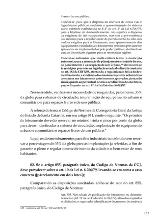 151
livres e de uso público.
Conclui-se, pois, que a dispensa da abertura de novas vias e
logradouros públicos mediante o aproveitamento do sistema
viário existente estabelecida no § 2º do art. 2º da Lei 6.766/79,
para a hipótese de desmembramento, não significa a dispensa
da exigência de tais equipamentos, mas sim a pré-existência
dos mesmos para a regularização do parcelamento do solo, nos
moldes exigidos para o loteamento, com aproveitamento dos
equipamentos vinculados aos loteamentos próximos previamente
aprovados ou implementados pelo poder público, atentando-se
para as disposições vigentes para as respectivas regiões.
Conclui-se outrossim, que muito embora tenha o município
autonomia para a promoção do planejamento e controle do uso,
do parcelamento e da ocupação do solo urbano,145
deverá ater-se
às restrições previstas na legislação estadual e diretriz constante
no art. 182 da CRFB/88, atentando, à regularização fática do des-
membramento, a existência dos mesmos requisitos urbanísticos
constantes nos loteamentos anteriormente aprovados, atentando
ainda, quanto ao percentual de área a ser direcionado a tal título,
para o disposto no art. 8º da Lei Estadual 6.063/82.
Nesse sentido, verifica-se a necessidade de resguardar, pelo menos, 35%
da gleba para sistemas de circulação, implantação de equipamento urbano e
comunitário e para espaços livres e de uso público.
A reforço do tema, o Código de Normas da Corregedoria-Geral da Justiça
do Estado de Santa Catarina, em seu artigo 841, emite o seguinte: “Os projetos
de loteamento deverão reservar no mínimo trinta e cinco por cento da gleba
para áreas destinadas a sistema de circulação, implantação de equipamento
urbano e comunitário e espaços livres de uso público.”
Logo, os desmembramentos para fins industriais também devem reser-
var a porcentagem de 35% da gleba para as implantações já referidas, a fim de
garantir o pleno e regular desenvolvimento da cidade e o bem-estar de seus
habitantes.
02. Se o artigo 855, parágrafo único, do Código de Normas da CGJ,
deve prevalecer sobre o art. 19 da Lei n. 6.766/79, levando-se em conta o caso
concreto ([parcelamento em dois lotes]);
Comparando as disposições suscitadas, colhe-se do teor do art. 855,
parágrafo único, do Código de Normas:
Art. 855. Nos editais de publicação do loteamento ou desmem-
bramento (art. 19 da Lei Federal n. 6.766/79), além dos requisitos
explicitados, o registrador identificará o documento de anuência
145	 coniforme art. 30, inc. VIII da CRFB/88
 