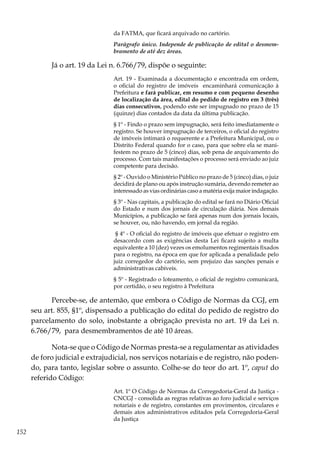 152
da FATMA, que ficará arquivado no cartório.
Parágrafo único. Independe de publicação de edital o desmem-
bramento de até dez áreas.
Já o art. 19 da Lei n. 6.766/79, dispõe o seguinte:
Art. 19 - Examinada a documentação e encontrada em ordem,
o oficial do registro de imóveis encaminhará comunicação à
Prefeitura e fará publicar, em resumo e com pequeno desenho
de localização da área, edital do pedido de registro em 3 (três)
dias consecutivos, podendo este ser impugnado no prazo de 15
(quinze) dias contados da data da última publicação.
§ 1º - Findo o prazo sem impugnação, será feito imediatamente o
registro. Se houver impugnação de terceiros, o oficial do registro
de imóveis intimará o requerente e a Prefeitura Municipal, ou o
Distrito Federal quando for o caso, para que sobre ela se mani-
festem no prazo de 5 (cinco) dias, sob pena de arquivamento do
processo. Com tais manifestações o processo será enviado ao juiz
competente para decisão.
§ 2º - Ouvido o Ministério Público no prazo de 5 (cinco) dias, o juiz
decidirá de plano ou após instrução sumária, devendo remeter ao
interessado as vias ordinárias caso a matéria exija maior indagação.
§ 3º - Nas capitais, a publicação do edital se fará no Diário Oficial
do Estado e num dos jornais de circulação diária. Nos demais
Municípios, a publicação se fará apenas num dos jornais locais,
se houver, ou, não havendo, em jornal da região.
§ 4º - O oficial do registro de imóveis que efetuar o registro em
desacordo com as exigências desta Lei ficará sujeito a multa
equivalente a 10 (dez) vezes os emolumentos regimentais fixados
para o registro, na época em que for aplicada a penalidade pelo
juiz corregedor do cartório, sem prejuízo das sanções penais e
administrativas cabíveis.
§ 5º - Registrado o loteamento, o oficial de registro comunicará,
por certidão, o seu registro à Prefeitura
Percebe-se, de antemão, que embora o Código de Normas da CGJ, em
seu art. 855, §1º, dispensado a publicação do edital do pedido de registro do
parcelamento do solo, inobstante a obrigação prevista no art. 19 da Lei n.
6.766/79, para desmembramentos de até 10 áreas.
Nota-se que o Código de Normas presta-se a regulamentar as atividades
de foro judicial e extrajudicial, nos serviços notariais e de registro, não poden-
do, para tanto, legislar sobre o assunto. Colhe-se do teor do art. 1º, caput do
referido Código:
Art. 1º O Código de Normas da Corregedoria-Geral da Justiça -
CNCGJ - consolida as regras relativas ao foro judicial e serviços
notariais e de registro, constantes em provimentos, circulares e
demais atos administrativos editados pela Corregedoria-Geral
da Justiça
 