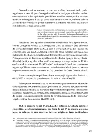 153
Como dito acima, trata-se, no caso em análise, do exercício do poder
regulamentar exercido pela Corregedoria-Geral de Justiça para, dando a melhor
compreensão das leis aplicáveis, possibilitar a melhor execução dos serviços
notariais e de registro. É cediço que o regulamento não é lei, embora a ela se
assemelhe no conteúdo e poder normativo. Conforme Meirelles, analisando
os limites do ato regulamentador:
Sendo o regulamento, na hierarquia das normas, ato inferior à lei,
não a pode contrariar, nem restringir ou ampliar suas disposições.
Só lhe cabe exercitar a lei, dentro dos limites por ela traçados, ou
completá-la, fixando critérios técnicos e procedimentos necessários
para sua aplicação.146
Percebe-se uma aparente dissintonia e ilegalidade no disposto no art.
850 do Código de Normas da Corregedoria-Geral de Justiça147
(não diferente
do teor da Resolução 14/93 da CGJ) com o teor do art. 19 da Lei Federal em
comento, uma vez que, SMJ, tal dispositivo não prevê exceções à obrigação da
publicação do edital em se tratando de loteamentos ou parcelamentos de solo.
Pelo que consta, ao dispensar a publicação do edital, a Egrégia Corregedoria-
-Geral de Justiça legislou sobre matéria de competência privativa da União,
conforme determina o art. 22, XXV, da Constituição Federal, em relação aos
registros públicos, e concorrente entre União Estados e Municípios, no tocante
ao parcelamento do solo, conforme art. 24, I, também da Carta Constitucional.
Acerca dos registros públicos, destaca-se que já vigora a Lei Federal n.
6.015/1973 e, no caso do parcelamento do solo, a Lei n. 6.766/79.
Pelo exposto, recomenda-se, no tocante a este questionamento, a formula-
ção de consulta ao Centro de Apoio Operacional do Controle de Constituciona-
lidade, inclusive em vista da existência de procedimentos próprios semelhantes
realizados pela referida Coordenadoria em relação a atos da Corregedoria-Geral
de Justiça (ex.: questionamento acerca da constitucionalidade do Projeto Lar
Legal, contra a Resolução n. 11/2008, etc.).
03. Se o disposto no art. 8º, inc. I, da Lei Estadual n. 6.063/82 aplica-se
em pedidos de desmembramento, por força do art. 9º do mesmo diploma
legal, ou seja, se, no caso concreto, deve ser exigida as áreas destinadas a
146	 MEIRELES, Hely Lopes. Direito Administrativo Brasileiro. 35ª ed., São Paulo, Malheiros, 2009, p.131
147	 Conforme o Art. 850. Fica dispensado da observância do preceito do art. 18 da Lei Federal n. 6.766/79, o parcelamento
que preencha cumulativamente as seguintes condições: I – não implique abertura de novas vias de circulação, de
logradouros públicos, prolongamento, modificação ou ampliação de vias existentes ou, de modo geral, transferência
de áreas para o domínio público; II – não provenha de imóvel que, a partir da vigência da Lei Federal n. 6.766/79,
já tenha sido objeto de outro parcelamento; e III – não importe em fragmentação superior a dez lotes
 