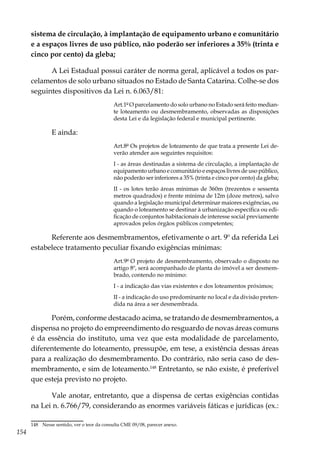 154
sistema de circulação, à implantação de equipamento urbano e comunitário
e a espaços livres de uso público, não poderão ser inferiores a 35% (trinta e
cinco por cento) da gleba;
A Lei Estadual possui caráter de norma geral, aplicável a todos os par-
celamentos de solo urbano situados no Estado de Santa Catarina. Colhe-se dos
seguintes dispositivos da Lei n. 6.063/81:
Art.1º O parcelamento do solo urbano no Estado será feito median-
te loteamento ou desmembramento, observadas as disposições
desta Lei e da legislação federal e municipal pertinente.
E ainda:
Art.8º Os projetos de loteamento de que trata a presente Lei de-
verão atender aos seguintes requisitos:
I - as áreas destinadas a sistema de circulação, a implantação de
equipamento urbano e comunitário e espaços livres de uso público,
não poderão ser inferiores a 35% (trinta e cinco por cento) da gleba;
II - os lotes terão áreas mínimas de 360m (trezentos e sessenta
metros quadrados) e frente mínima de 12m (doze metros), salvo
quando a legislação municipal determinar maiores exigências, ou
quando o loteamento se destinar à urbanização específica ou edi-
ficação de conjuntos habitacionais de interesse social previamente
aprovados pelos órgãos públicos competentes;
Referente aos desmembramentos, efetivamente o art. 9º da referida Lei
estabelece tratamento peculiar fixando exigências mínimas:
Art.9º O projeto de desmembramento, observado o disposto no
artigo 8º, será acompanhado de planta do imóvel a ser desmem-
brado, contendo no mínimo:
I - a indicação das vias existentes e dos loteamentos próximos;
II - a indicação do uso predominante no local e da divisão preten-
dida na área a ser desmembrada.
Porém, conforme destacado acima, se tratando de desmembramentos, a
dispensa no projeto do empreendimento do resguardo de novas áreas comuns
é da essência do instituto, uma vez que esta modalidade de parcelamento,
diferentemente do loteamento, pressupõe, em tese, a existência dessas áreas
para a realização do desmembramento. Do contrário, não seria caso de des-
membramento, e sim de loteamento.148
Entretanto, se não existe, é preferível
que esteja previsto no projeto.
Vale anotar, entretanto, que a dispensa de certas exigências contidas
na Lei n. 6.766/79, considerando as enormes variáveis fáticas e jurídicas (ex.:
148	 Nesse sentido, ver o teor da consulta CME 09/08, parecer anexo.
 