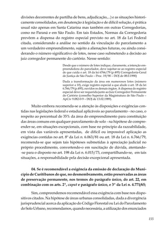 155
divisões decorrentes de partilha de bens, adjudicação,...) e as situações histori-
camente consolidadas, em desatenção à legislação e de difícil solução, é prática
usual não apenas em Santa Catarina mas também em outras Corregedorias,
como no Paraná e em São Paulo. Em tais Estados, Normas da Corregedoria
prevêem a dispensa do registro especial previsto no art. 18 da Lei Federal
citada, considerando a análise no sentido da vinculação do parcelamento a
um verdadeiro empreendimento, sujeito a alienações futuras, ou ainda consi-
derando o número significativo de lotes, nesse caso submetendo a decisão ao
juiz corregedor permanente do cartório. Nesse sentido:
Desde que o número de lotes indique, claramente, a intenção em-
preendedora do parcelador, deve sujeitar-se ao registro especial
de que cuida o art. 18 da lei 6766/79 (p.495) Corregedoria-Geral
de Justiça de São Paulo – Proc. 19/90 – DOJ de 08.0.1990)
Dada a transformação da área em numerosos lotes (número
superior a 10), exige registro especial a que alude o art. 18 da lei
6.766/79 (p.495), ouvidos os demais órgãos. A dispensa do registro
especial deve ser requerida junto ao Juiz Corregedor Permanente
do Cartório (conselho Superior da Magistratura de São Paulo –
ApCiv 9.082-0-9 – DOJ de 13.02.1989).
Muito embora recomenda-se a atenção às disposições e exigências con-
tidas nas legislações federal e estadual aplicáveis ao parcelamento - no caso, o
respeito ao percentual de 35% da área do empreendimento para constituição
das áreas comuns em qualquer parcelamento de solo - na hipótese de compre-
ender-se, em situações excepcionais, com base no princípio da razoabilidade,
em vista das variáveis apresentadas, de difícil ou impossível aplicação as
exigências contidas no art. 8º da Lei n. 6.063/81 ou art. 18 da Lei n. 6.766/79,
recomenda-se que sejam tais hipóteses submetidas à apreciação judicial no
próprio procedimento, convertendo-o em suscitação de dúvida, atentando-
-se para o disposto no art. 198 da Lei n. 6.015/73, compartilhando-se, em tais
situações, a responsabilidade pela decisão excepcional apresentada.
04. Se é recomendável a exigência da emissão de declaração do Muni-
cípio de Curitibanos de que, no desmembramento, estão preservadas as áreas
de preservação permanente, nos termos do parágrafo único, do art. 22, em
combinação com os arts. 2º, caput e parágrafo único, e 3º da Lei n. 4.771/65;
Sim, compreendemos recomendável essa exigência com base nos dispo-
sitivos citados. Na hipótese de áreas urbanas consolidadas, dada a divergência
jurisprudencial acerca da aplicação do Código Florestal ou Lei do Parcelamento
do Solo Urbano, recomendamos, quando necessária, a utilização dos enunciados
 