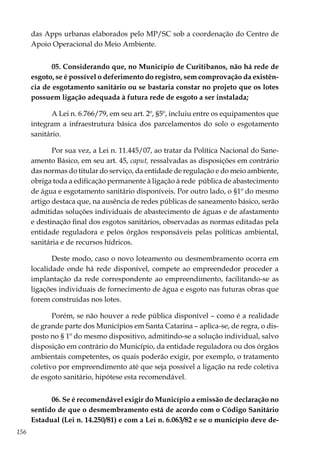 156
das Apps urbanas elaborados pelo MP/SC sob a coordenação do Centro de
Apoio Operacional do Meio Ambiente.
05. Considerando que, no Município de Curitibanos, não há rede de
esgoto, se é possível o deferimento do registro, sem comprovação da existên-
cia de esgotamento sanitário ou se bastaria constar no projeto que os lotes
possuem ligação adequada à futura rede de esgoto a ser instalada;
A Lei n. 6.766/79, em seu art. 2º, §5º, incluiu entre os equipamentos que
integram a infraestrutura básica dos parcelamentos do solo o esgotamento
sanitário.
Por sua vez, a Lei n. 11.445/07, ao tratar da Política Nacional do Sane-
amento Básico, em seu art. 45, caput, ressalvadas as disposições em contrário
das normas do titular do serviço, da entidade de regulação e do meio ambiente,
obriga toda a edificação permanente à ligação à rede pública de abastecimento
de água e esgotamento sanitário disponíveis. Por outro lado, o §1º do mesmo
artigo destaca que, na ausência de redes públicas de saneamento básico, serão
admitidas soluções individuais de abastecimento de águas e de afastamento
e destinação final dos esgotos sanitários, observadas as normas editadas pela
entidade reguladora e pelos órgãos responsáveis pelas políticas ambiental,
sanitária e de recursos hídricos.
Deste modo, caso o novo loteamento ou desmembramento ocorra em
localidade onde há rede disponível, compete ao empreendedor proceder a
implantação da rede correspondente ao empreendimento, facilitando-se as
ligações individuais de fornecimento de água e esgoto nas futuras obras que
forem construídas nos lotes.
Porém, se não houver a rede pública disponível – como é a realidade
de grande parte dos Municípios em Santa Catarina – aplica-se, de regra, o dis-
posto no § 1º do mesmo dispositivo, admitindo-se a solução individual, salvo
disposição em contrário do Município, da entidade reguladora ou dos órgãos
ambientais competentes, os quais poderão exigir, por exemplo, o tratamento
coletivo por empreendimento até que seja possível a ligação na rede coletiva
de esgoto sanitário, hipótese esta recomendável.
06. Se é recomendável exigir do Município a emissão de declaração no
sentido de que o desmembramento está de acordo com o Código Sanitário
Estadual (Lei n. 14.250/81) e com a Lei n. 6.063/82 e se o município deve de-
 