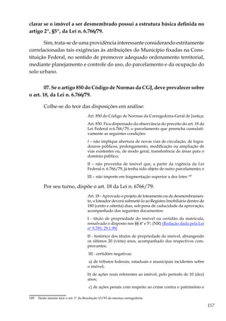 157
clarar se o imóvel a ser desmembrado possui a estrutura básica definida no
artigo 2º, §5º, da Lei n. 6.766/79.
Sim, trata-se de uma providência interessante considerando estritamente
correlacionadas tais exigências às atribuições do Município fixadas na Cons-
tituição Federal, no sentido de promover adequado ordenamento territorial,
mediante planejamento e controle do uso, do parcelamento e da ocupação do
solo urbano.
07. Se o artigo 850 do Código de Normas da CGJ, deve prevalecer sobre
o art. 18, da Lei n. 6.766/79.
Colhe-se do teor das disposições em análise:
Art. 850 do Código de Normas da Corregedoria-Geral de Justiça:
Art. 850. Fica dispensado da observância do preceito do art. 18 da
Lei Federal n.6.766/79, o parcelamento que preencha cumulati-
vamente as seguintes condições:
I – não implique abertura de novas vias de circulação, de logra-
douros públicos, prolongamento, modificação ou ampliação de
vias existentes ou, de modo geral, transferência de áreas para o
domínio público;
II – não provenha de imóvel que, a partir da vigência da Lei
Federal n. 6.766/79, já tenha sido objeto de outro parcelamento; e
III – não importe em fragmentação superior a dez lotes.149
Por seu turno, dispõe o art. 18 da Lei n. 6766/79:
Art. 18 - Aprovado o projeto de loteamento ou de desmembramen-
to, o loteador deverá submetê-lo ao Registro Imobiliário dentro de
180 (cento e oitenta) dias, sob pena de caducidade da aprovação,
acompanhado dos seguintes documentos:
I - título de propriedade do imóvel ou certidão da matrícula,
ressalvado o disposto nos §§ 4º e 5º; (NR) (Redação dada pela Lei
nº 9.785, 29.1.99)
II - histórico dos títulos de propriedade do imóvel, abrangendo
os últimos 20 (vinte) anos, acompanhado dos respectivos com-
provantes;
III - certidões negativas:
a) de tributos federais, estaduais e municipais incidentes sobre
o imóvel;
b) de ações reais referentes ao imóvel, pelo período de 10 (dez)
anos;
c) de ações penais com respeito ao crime contra o patrimônio e
149	 Neste mesmo teor o art. 1º da Resolução 13/93 da mesma corregedoria
 