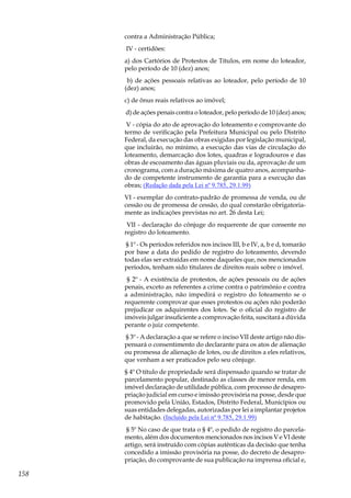158
contra a Administração Pública;
IV - certidões:
a) dos Cartórios de Protestos de Títulos, em nome do loteador,
pelo período de 10 (dez) anos;
b) de ações pessoais relativas ao loteador, pelo período de 10
(dez) anos;
c) de ônus reais relativos ao imóvel;
d) de ações penais contra o loteador, pelo período de 10 (dez) anos;
V - cópia do ato de aprovação do loteamento e comprovante do
termo de verificação pela Prefeitura Municipal ou pelo Distrito
Federal, da execução das obras exigidas por legislação municipal,
que incluirão, no mínimo, a execução das vias de circulação do
loteamento, demarcação dos lotes, quadras e logradouros e das
obras de escoamento das águas pluviais ou da, aprovação de um
cronograma, com a duração máxima de quatro anos, acompanha-
do de competente instrumento de garantia para a execução das
obras; (Redação dada pela Lei nº 9.785, 29.1.99)
VI - exemplar do contrato-padrão de promessa de venda, ou de
cessão ou de promessa de cessão, do qual constarão obrigatoria-
mente as indicações previstas no art. 26 desta Lei;
VII - declaração do cônjuge do requerente de que consente no
registro do loteamento.
§ 1º - Os períodos referidos nos incisos III, b e IV, a, b e d, tomarão
por base a data do pedido de registro do loteamento, devendo
todas elas ser extraídas em nome daqueles que, nos mencionados
períodos, tenham sido titulares de direitos reais sobre o imóvel.
§ 2º - A existência de protestos, de ações pessoais ou de ações
penais, exceto as referentes a crime contra o patrimônio e contra
a administração, não impedirá o registro do loteamento se o
requerente comprovar que esses protestos ou ações não poderão
prejudicar os adquirentes dos lotes. Se o oficial do registro de
imóveis julgar insuficiente a comprovação feita, suscitará a dúvida
perante o juiz competente.
§ 3º - A declaração a que se refere o inciso VII deste artigo não dis-
pensará o consentimento do declarante para os atos de alienação
ou promessa de alienação de lotes, ou de direitos a eles relativos,
que venham a ser praticados pelo seu cônjuge.
§ 4º O título de propriedade será dispensado quando se tratar de
parcelamento popular, destinado as classes de menor renda, em
imóvel declaração de utilidade pública, com processo de desapro-
priação judicial em curso e imissão provisória na posse, desde que
promovido pela União, Estados, Distrito Federal, Municípios ou
suas entidades delegadas, autorizadas por lei a implantar projetos
de habitação. (Incluído pela Lei nº 9.785, 29.1.99)
§ 5º No caso de que trata o § 4º, o pedido de registro do parcela-
mento, além dos documentos mencionados nos incisos V e VI deste
artigo, será instruído com cópias autênticas da decisão que tenha
concedido a imissão provisória na posse, do decreto de desapro-
priação, do comprovante de sua publicação na imprensa oficial e,
 